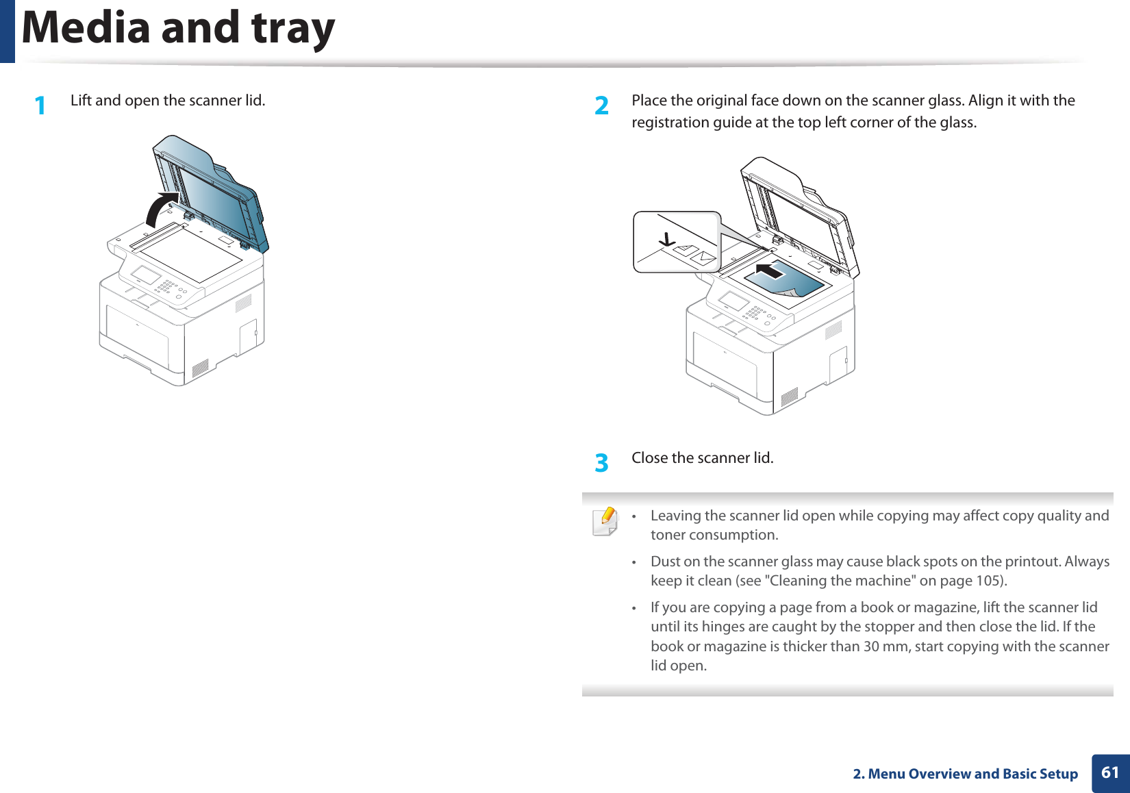 Media and tray612. Menu Overview and Basic Setup1Lift and open the scanner lid. 2 Place the original face down on the scanner glass. Align it with the registration guide at the top left corner of the glass.3 Close the scanner lid. • Leaving the scanner lid open while copying may affect copy quality and toner consumption.• Dust on the scanner glass may cause black spots on the printout. Always keep it clean (see "Cleaning the machine" on page 105).• If you are copying a page from a book or magazine, lift the scanner lid until its hinges are caught by the stopper and then close the lid. If the book or magazine is thicker than 30 mm, start copying with the scanner lid open.