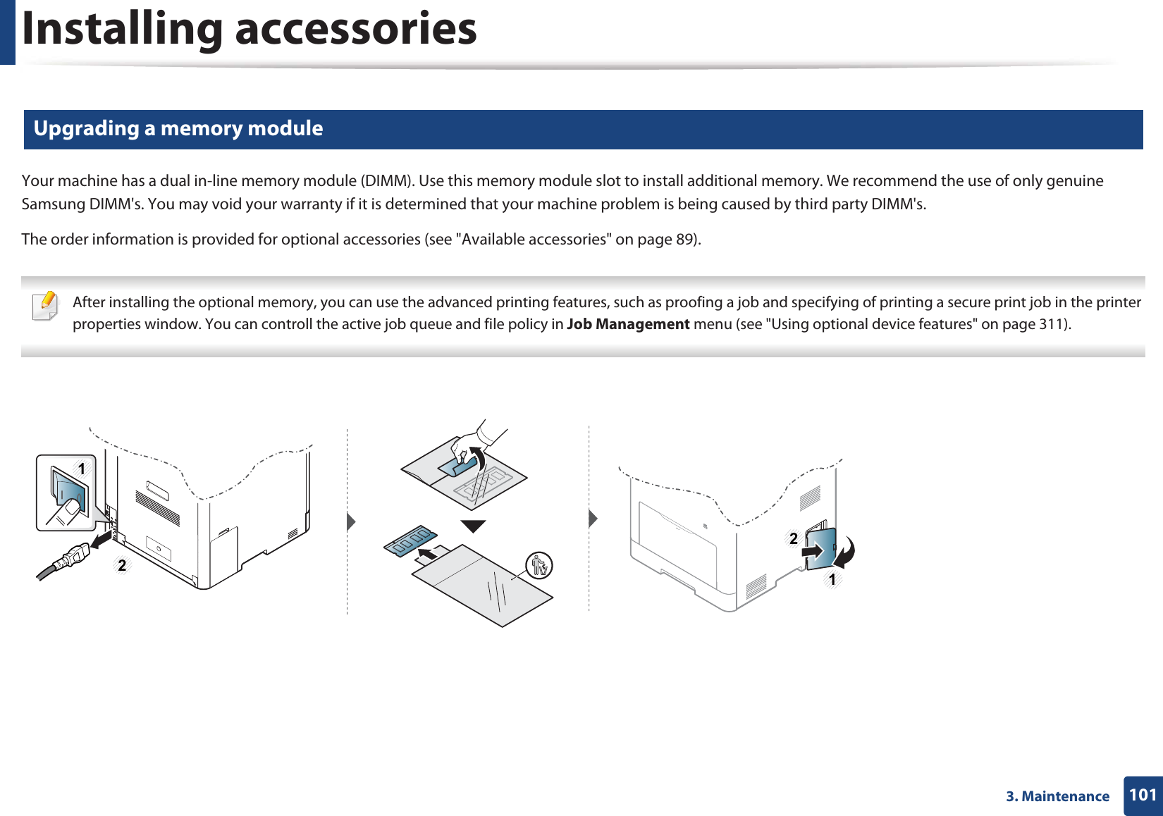 Installing accessories1013. Maintenance6 Upgrading a memory moduleYour machine has a dual in-line memory module (DIMM). Use this memory module slot to install additional memory. We recommend the use of only genuine Samsung DIMM's. You may void your warranty if it is determined that your machine problem is being caused by third party DIMM's.The order information is provided for optional accessories (see "Available accessories" on page 89). After installing the optional memory, you can use the advanced printing features, such as proofing a job and specifying of printing a secure print job in the printer properties window. You can controll the active job queue and file policy in Job Management menu (see "Using optional device features" on page 311). 1212