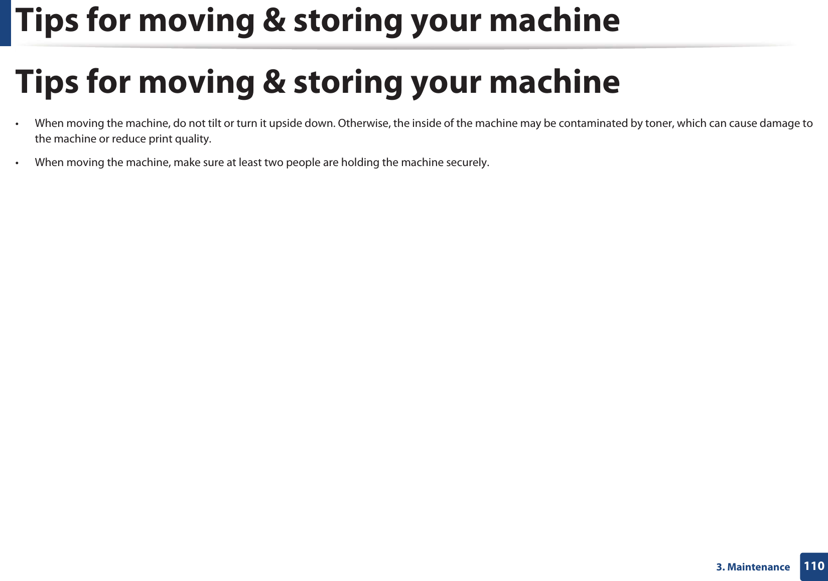 Tips for moving & storing your machine1103. MaintenanceTips for moving & storing your machine• When moving the machine, do not tilt or turn it upside down. Otherwise, the inside of the machine may be contaminated by toner, which can cause damage to the machine or reduce print quality.• When moving the machine, make sure at least two people are holding the machine securely.