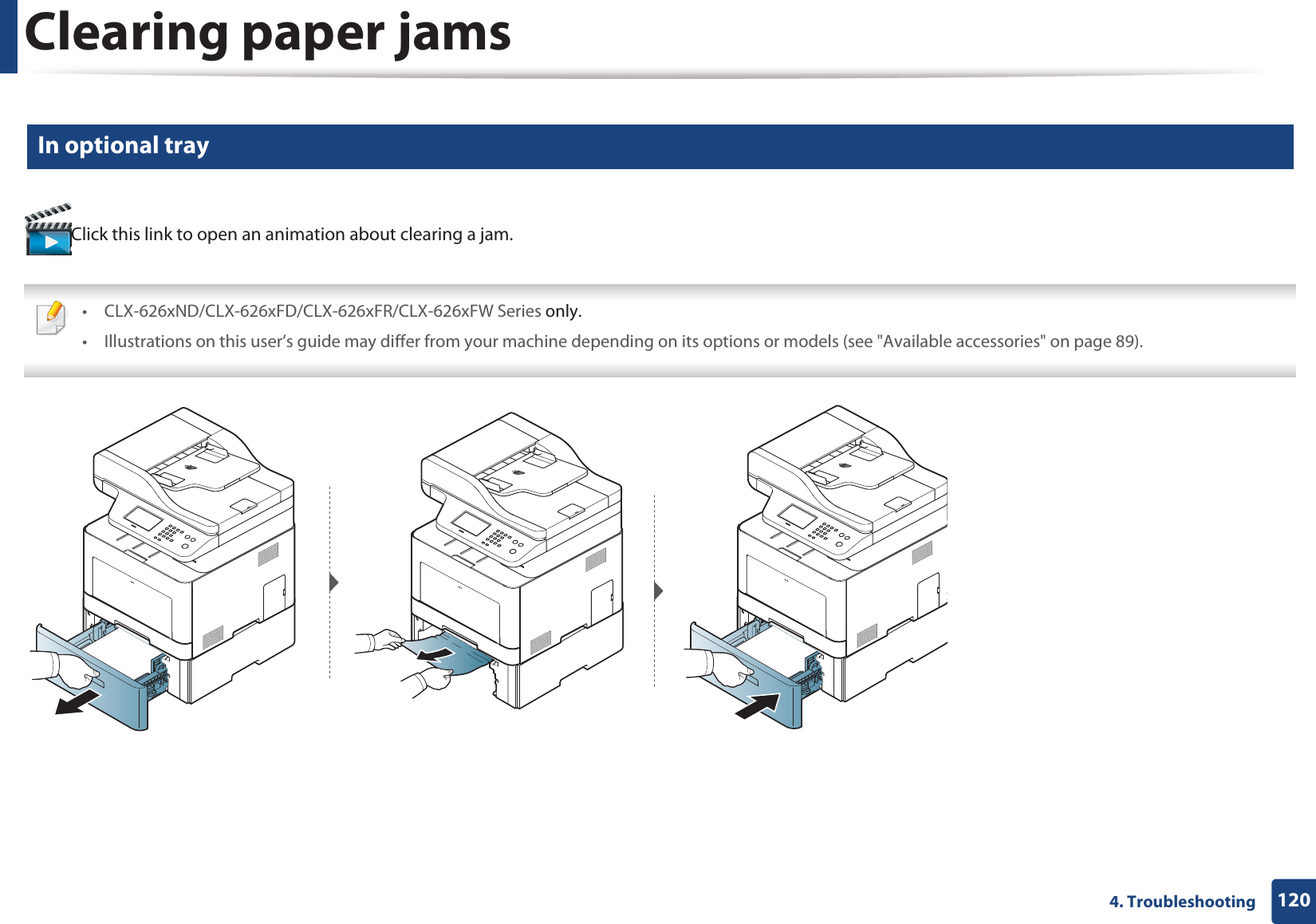 Clearing paper jams1204. Troubleshooting6 In optional trayClick this link to open an animation about clearing a jam. • CLX-626xND/CLX-626xFD/CLX-626xFR/CLX-626xFW Series only.• Illustrations on this user’s guide may differ from your machine depending on its options or models (see "Available accessories" on page 89).