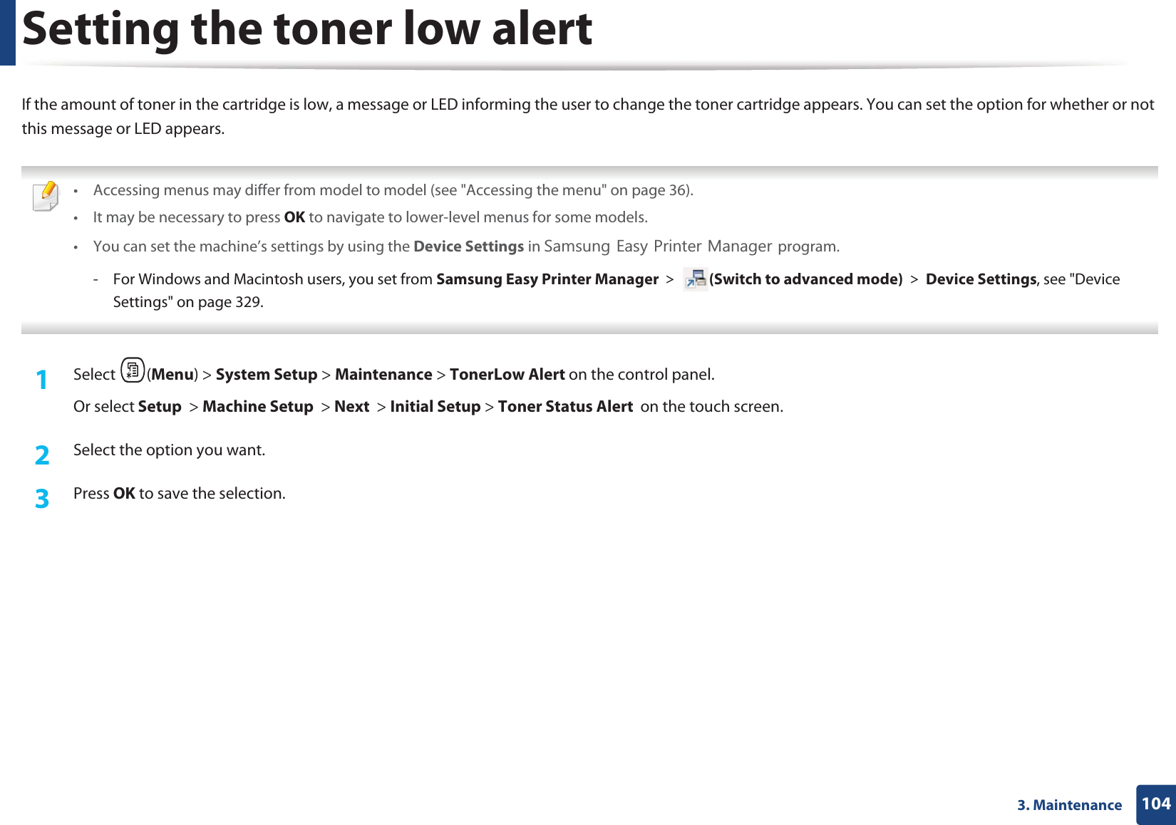 1043. MaintenanceSetting the toner low alertIf the amount of toner in the cartridge is low, a message or LED informing the user to change the toner cartridge appears. You can set the option for whether or not this message or LED appears. • Accessing menus may differ from model to model (see "Accessing the menu" on page 36).• It may be necessary to press OK to navigate to lower-level menus for some models.• You can set the machine’s settings by using the Device Settings in 6DPVXQJ(DV\3ULQWHU0DQDJHUprogram.- For Windows and Macintosh users, you set from Samsung Easy Printer Manager! (Switch to advanced mode)!Device Settings, see "Device Settings" on page 329. 1Select (Menu) > System Setup > Maintenance > TonerLow Alert on the control panel.Or select Setup > Machine Setup > Next > Initial Setup > Toner Status Alert on the touch screen.2 Select the option you want.3 Press OK to save the selection.