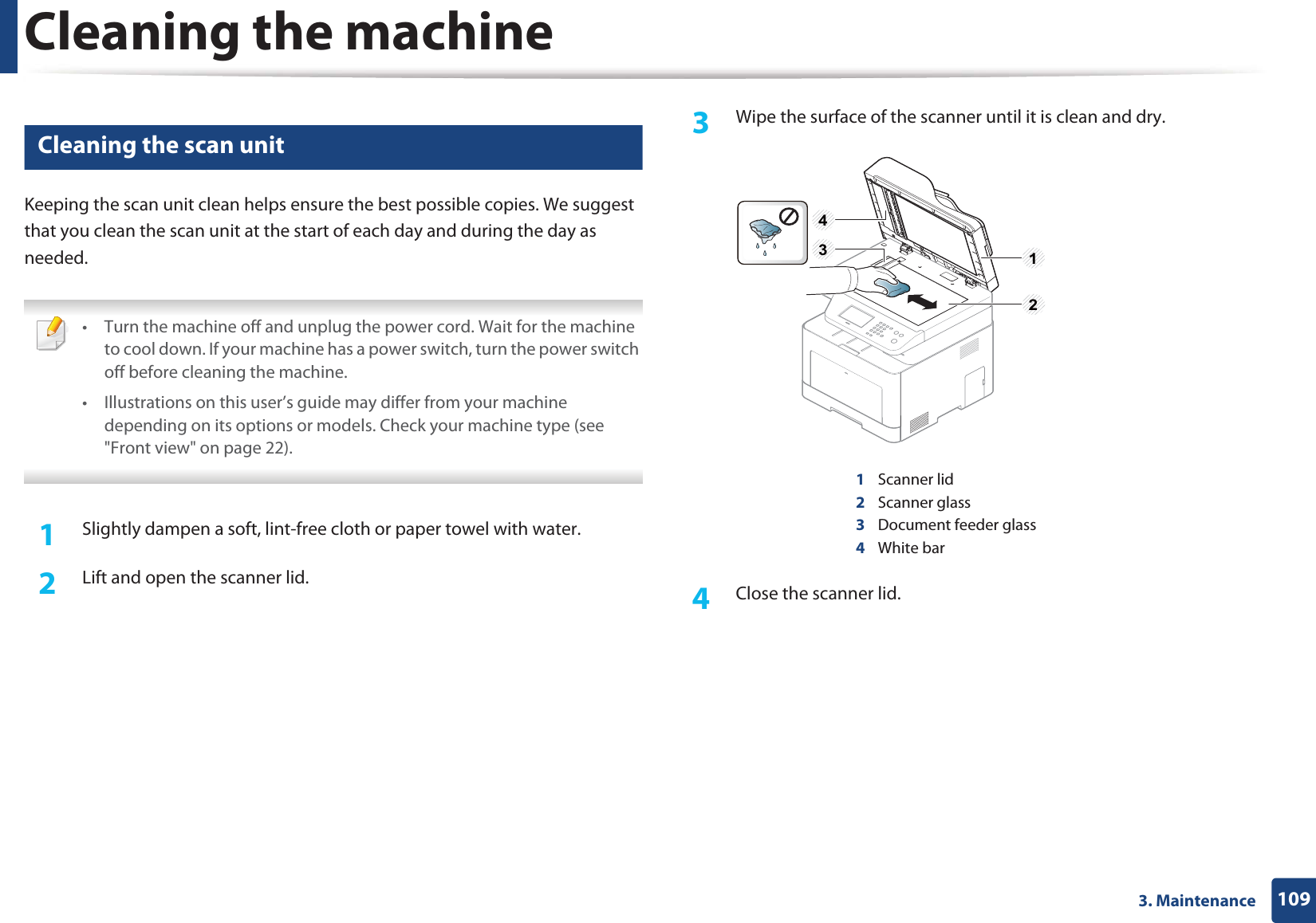 Cleaning the machine1093. Maintenance10 Cleaning the scan unitKeeping the scan unit clean helps ensure the best possible copies. We suggest that you clean the scan unit at the start of each day and during the day as needed. • Turn the machine off and unplug the power cord. Wait for the machine to cool down. If your machine has a power switch, turn the power switch off before cleaning the machine.• Illustrations on this user’s guide may differ from your machine depending on its options or models. Check your machine type (see "Front view" on page 22). 1Slightly dampen a soft, lint-free cloth or paper towel with water.2 Lift and open the scanner lid.3 Wipe the surface of the scanner until it is clean and dry.1Scanner lid2Scanner glass3Document feeder glass4White bar4 Close the scanner lid.1234