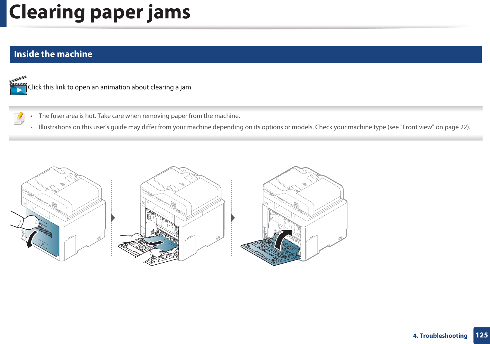 Clearing paper jams1254. Troubleshooting8 Inside the machine Click this link to open an animation about clearing a jam. • The fuser area is hot. Take care when removing paper from the machine.• Illustrations on this user’s guide may differ from your machine depending on its options or models. Check your machine type (see &quot;Front view&quot; on page 22). 