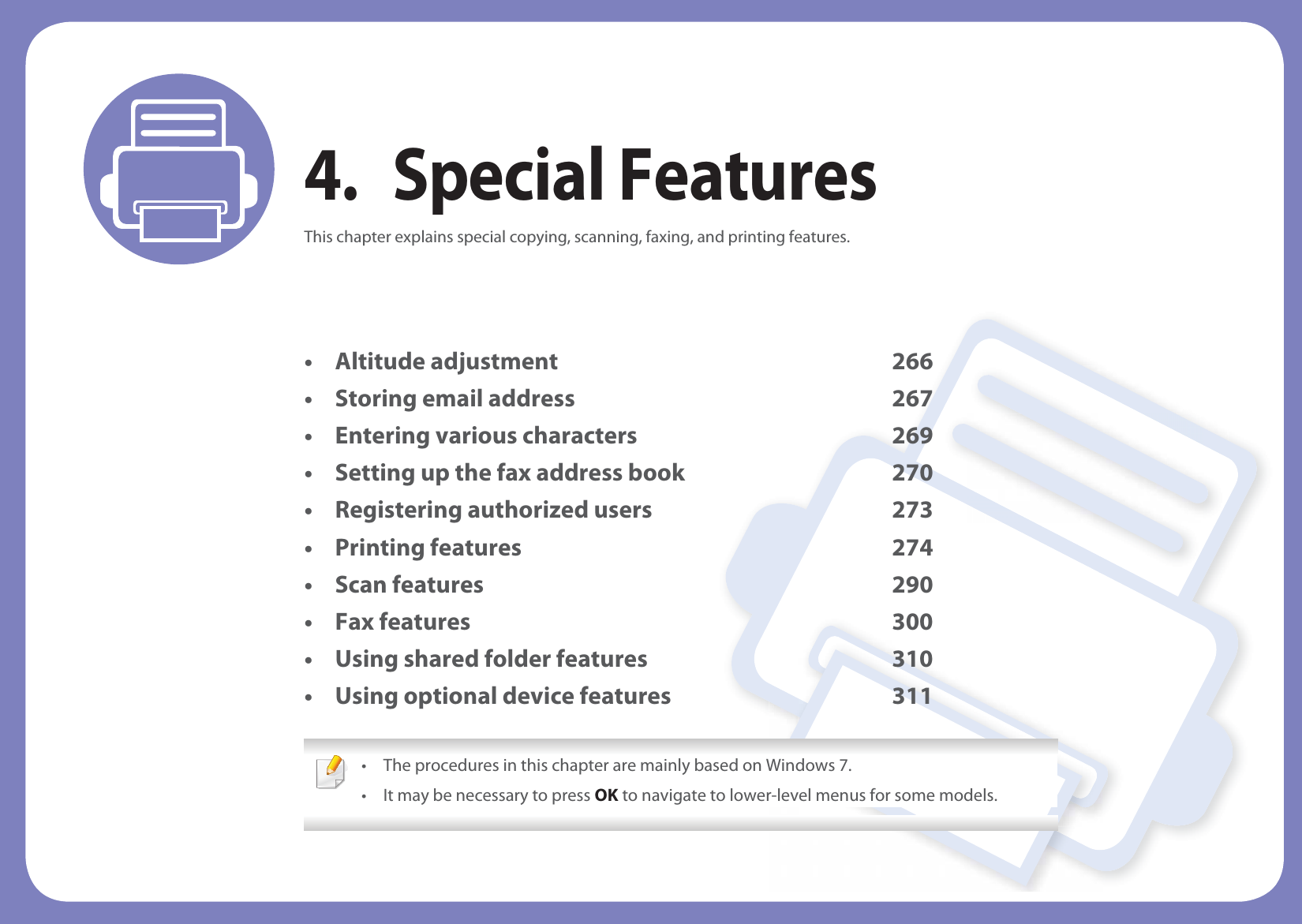 4. Special FeaturesThis chapter explains special copying, scanning, faxing, and printing features.• Altitude adjustment 266• Storing email address 267• Entering various characters 269• Setting up the fax address book 270• Registering authorized users 273• Printing features 274• Scan features 290• Fax features 300• Using shared folder features 310• Using optional device features 311 • The procedures in this chapter are mainly based on Windows 7.• It may be necessary to press OK to navigate to lower-level menus for some models. 