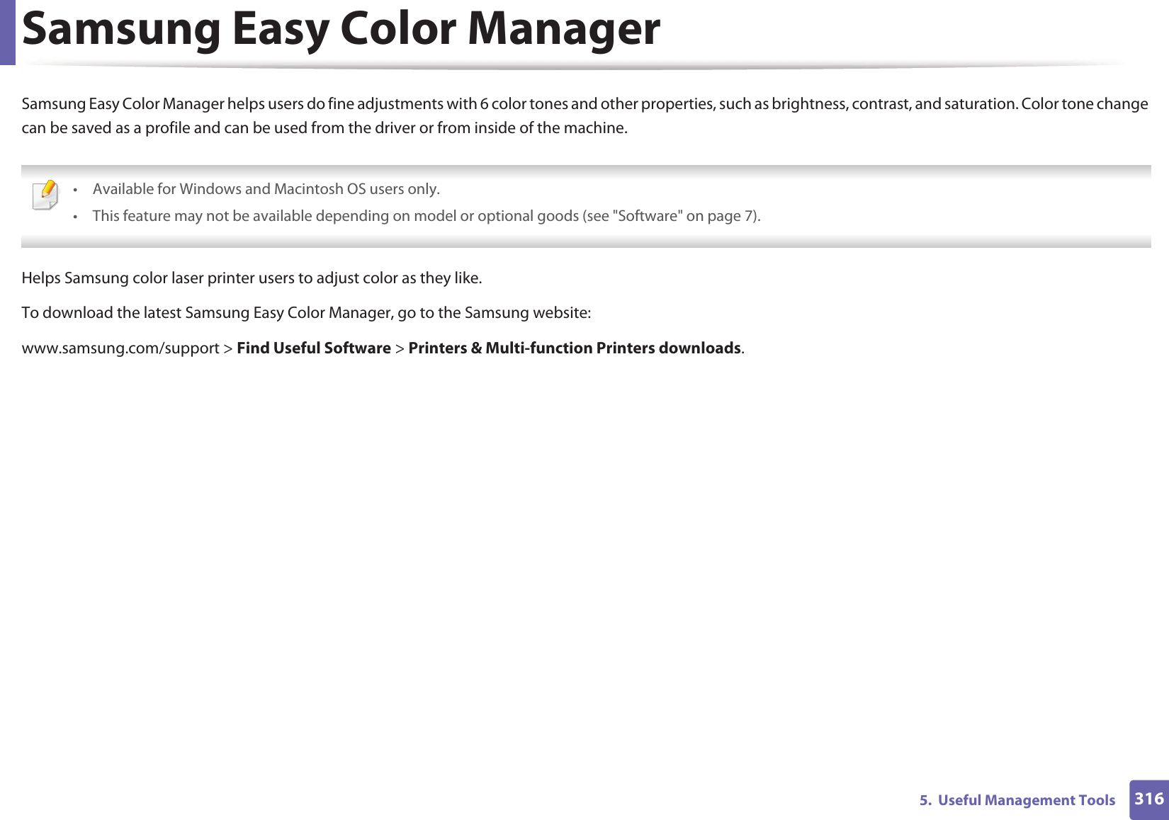 3165.  Useful Management ToolsSamsung Easy Color ManagerSamsung Easy Color Manager helps users do fine adjustments with 6 color tones and other properties, such as brightness, contrast, and saturation. Color tone change can be saved as a profile and can be used from the driver or from inside of the machine. • Available for Windows and Macintosh OS users only.• This feature may not be available depending on model or optional goods (see &quot;Software&quot; on page 7). Helps Samsung color laser printer users to adjust color as they like.To download the latest Samsung Easy Color Manager, go to the Samsung website:www.samsung.com/support &gt; Find Useful Software &gt; Printers &amp; Multi-function Printers downloads.