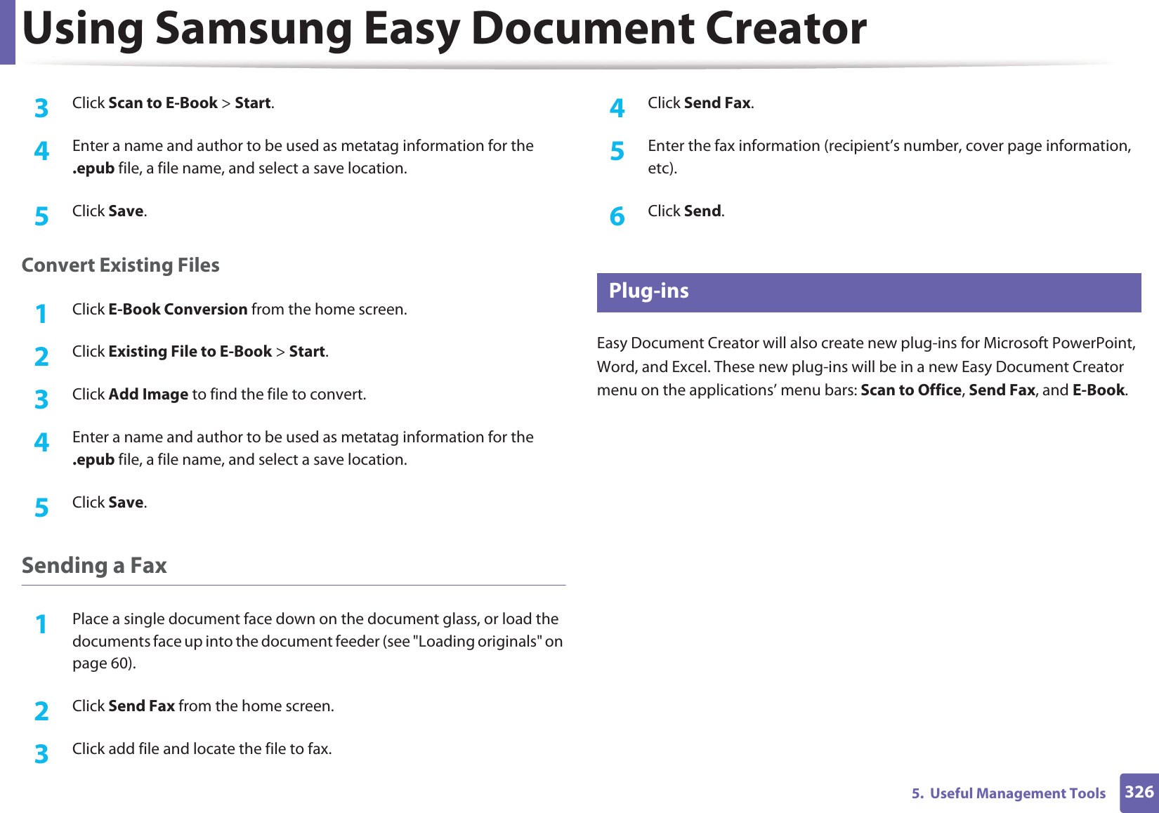 Using Samsung Easy Document Creator3265.  Useful Management Tools3  Click Scan to E-Book &gt; Start.4  Enter a name and author to be used as metatag information for the .epub file, a file name, and select a save location.5  Click Save.Convert Existing Files1Click E-Book Conversion from the home screen.2  Click Existing File to E-Book &gt; Start.3  Click Add Image to find the file to convert.4  Enter a name and author to be used as metatag information for the .epub file, a file name, and select a save location.5  Click Save.Sending a Fax1Place a single document face down on the document glass, or load the documents face up into the document feeder (see &quot;Loading originals&quot; on page 60).2  Click Send Fax from the home screen.3  Click add file and locate the file to fax.4  Click Send Fax.5  Enter the fax information (recipient’s number, cover page information, etc).6  Click Send.7 Plug-insEasy Document Creator will also create new plug-ins for Microsoft PowerPoint, Word, and Excel. These new plug-ins will be in a new Easy Document Creator menu on the applications’ menu bars: Scan to Office, Send Fax, and E-Book.