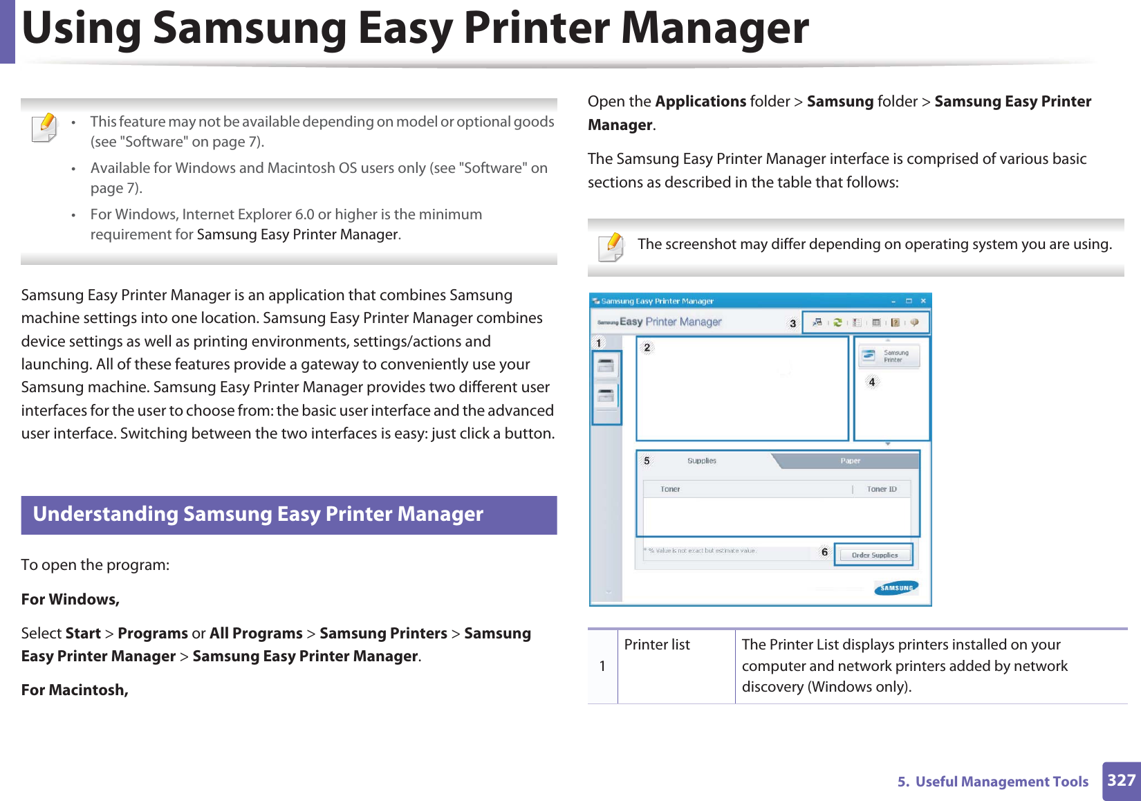 3275.  Useful Management ToolsUsing Samsung Easy Printer Manager  • This feature may not be available depending on model or optional goods (see &quot;Software&quot; on page 7).• Available for Windows and Macintosh OS users only (see &quot;Software&quot; on page 7).• For Windows, Internet Explorer 6.0 or higher is the minimum requirement for Samsung Easy Printer Manager. Samsung Easy Printer Manager is an application that combines Samsung machine settings into one location. Samsung Easy Printer Manager combines device settings as well as printing environments, settings/actions and launching. All of these features provide a gateway to conveniently use your Samsung machine. Samsung Easy Printer Manager provides two different user interfaces for the user to choose from: the basic user interface and the advanced user interface. Switching between the two interfaces is easy: just click a button.8 Understanding Samsung Easy Printer ManagerTo open the program: For Windows,Select Start &gt; Programs or All Programs &gt; Samsung Printers &gt; Samsung Easy Printer Manager &gt; Samsung Easy Printer Manager.For Macintosh,Open the Applications folder &gt; Samsung folder &gt; Samsung Easy Printer Manager.The Samsung Easy Printer Manager interface is comprised of various basic sections as described in the table that follows: The screenshot may differ depending on operating system you are using. 1Printer list The Printer List displays printers installed on your computer and network printers added by network discovery (Windows only).