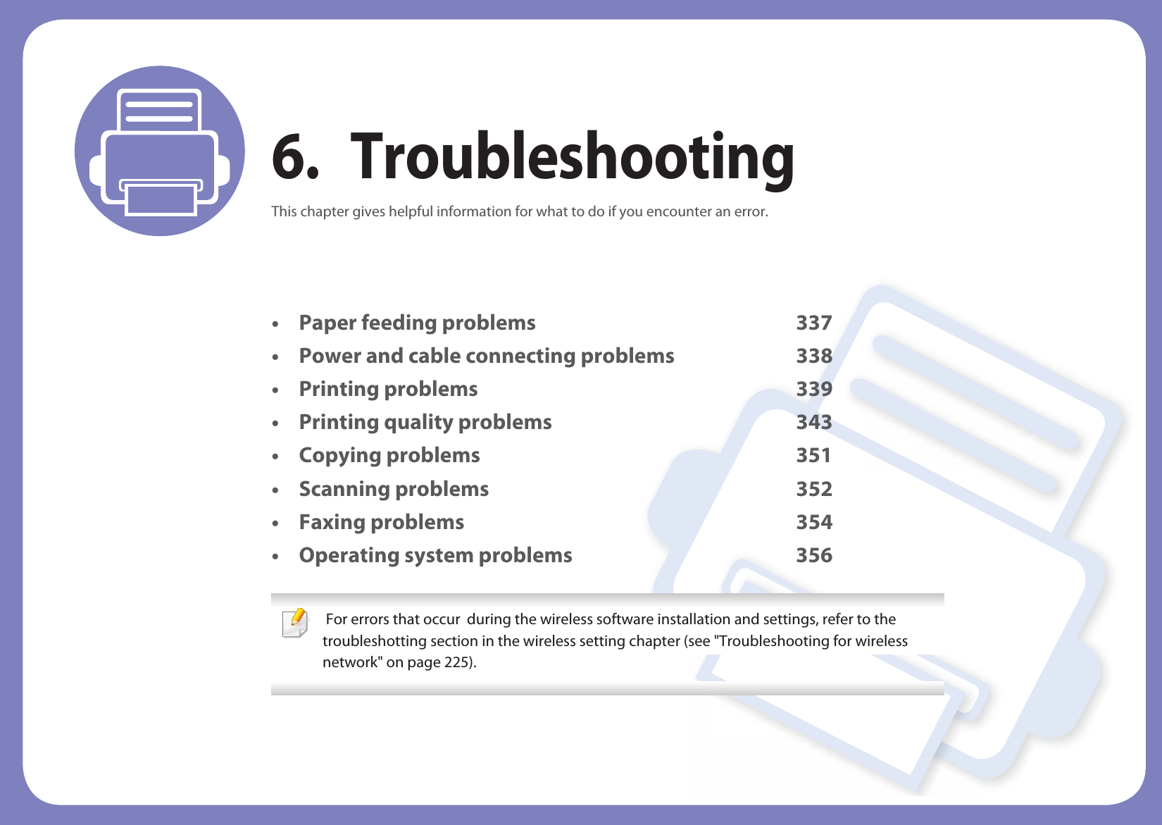 6. TroubleshootingThis chapter gives helpful information for what to do if you encounter an error.• Paper feeding problems 337• Power and cable connecting problems 338• Printing problems 339• Printing quality problems 343• Copying problems 351• Scanning problems 352• Faxing problems 354• Operating system problems 356  For errors that occur  during the wireless software installation and settings, refer to the troubleshotting section in the wireless setting chapter (see &quot;Troubleshooting for wireless network&quot; on page 225). 