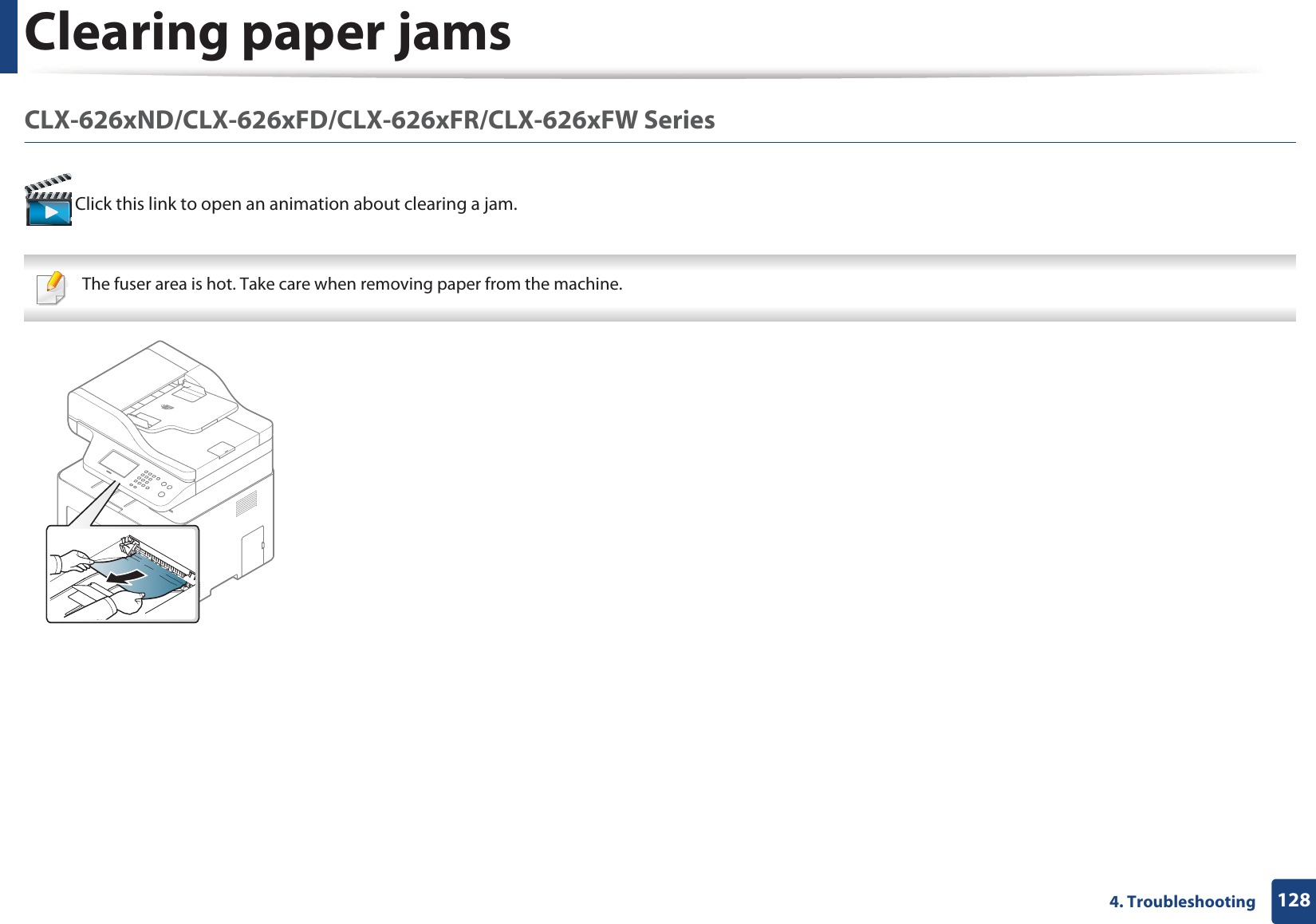 Clearing paper jams1284. TroubleshootingCLX-626xND/CLX-626xFD/CLX-626xFR/CLX-626xFW Series  Click this link to open an animation about clearing a jam. The fuser area is hot. Take care when removing paper from the machine. 