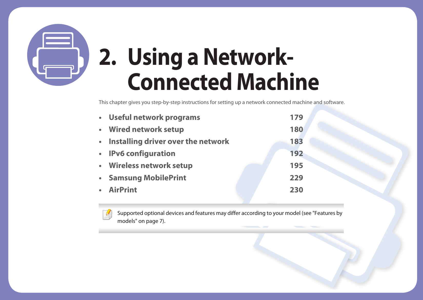 2. Using a Network-Connected MachineThis chapter gives you step-by-step instructions for setting up a network connected machine and software.• Useful network programs 179• Wired network setup 180• Installing driver over the network 183• IPv6 configuration 192• Wireless network setup 195• Samsung MobilePrint 229• AirPrint 230 Supported optional devices and features may differ according to your model (see &quot;Features by models&quot; on page 7). 
