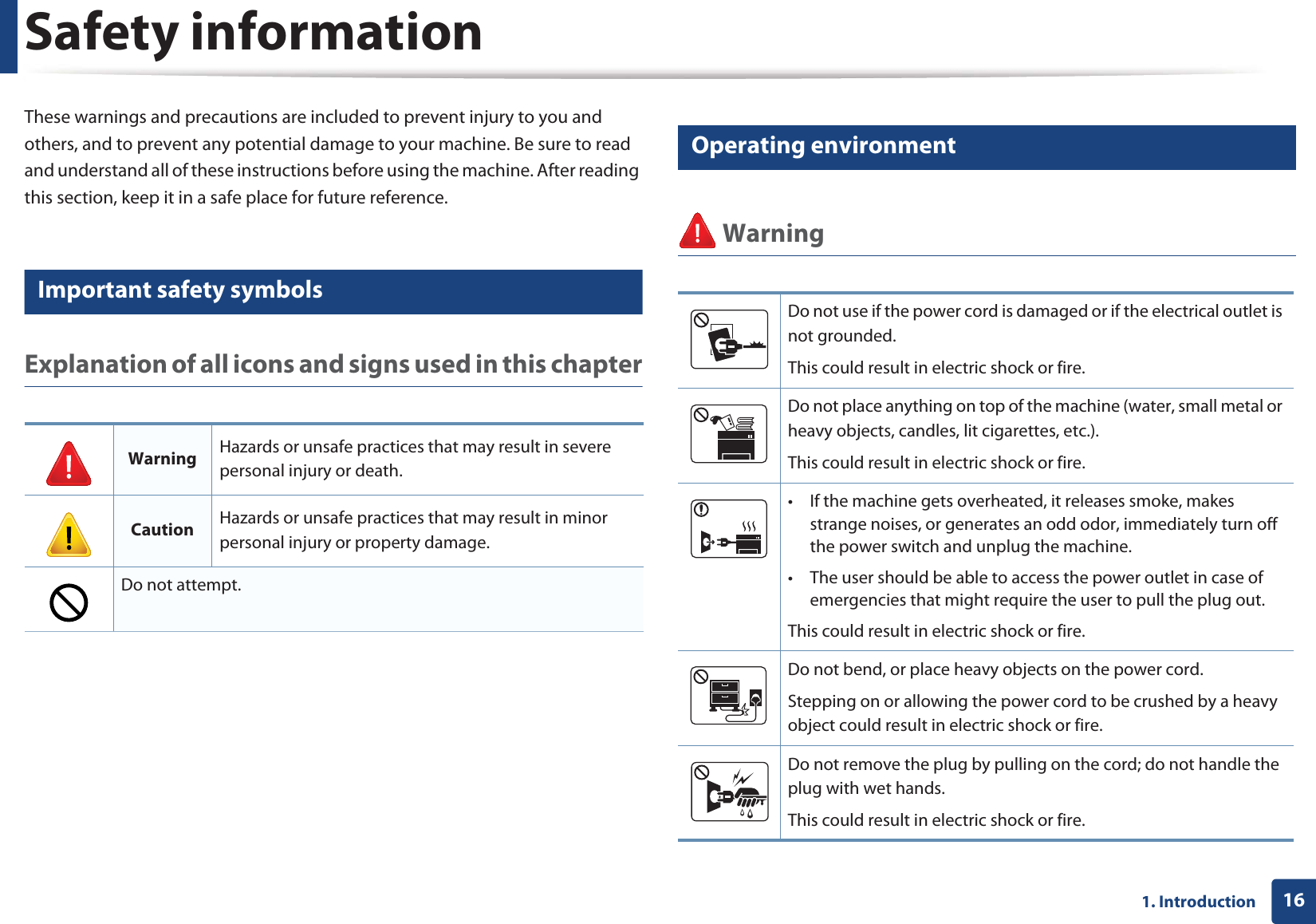 161. IntroductionSafety informationThese warnings and precautions are included to prevent injury to you and others, and to prevent any potential damage to your machine. Be sure to read and understand all of these instructions before using the machine. After reading this section, keep it in a safe place for future reference.3 Important safety symbolsExplanation of all icons and signs used in this chapter4 Operating environment WarningWarning Hazards or unsafe practices that may result in severe personal injury or death.Caution Hazards or unsafe practices that may result in minor personal injury or property damage.Do not attempt.Do not use if the power cord is damaged or if the electrical outlet is not grounded.This could result in electric shock or fire. Do not place anything on top of the machine (water, small metal or heavy objects, candles, lit cigarettes, etc.).This could result in electric shock or fire. • If the machine gets overheated, it releases smoke, makes strange noises, or generates an odd odor, immediately turn off the power switch and unplug the machine.• The user should be able to access the power outlet in case of emergencies that might require the user to pull the plug out.This could result in electric shock or fire. Do not bend, or place heavy objects on the power cord. Stepping on or allowing the power cord to be crushed by a heavy object could result in electric shock or fire. Do not remove the plug by pulling on the cord; do not handle the plug with wet hands. This could result in electric shock or fire. 