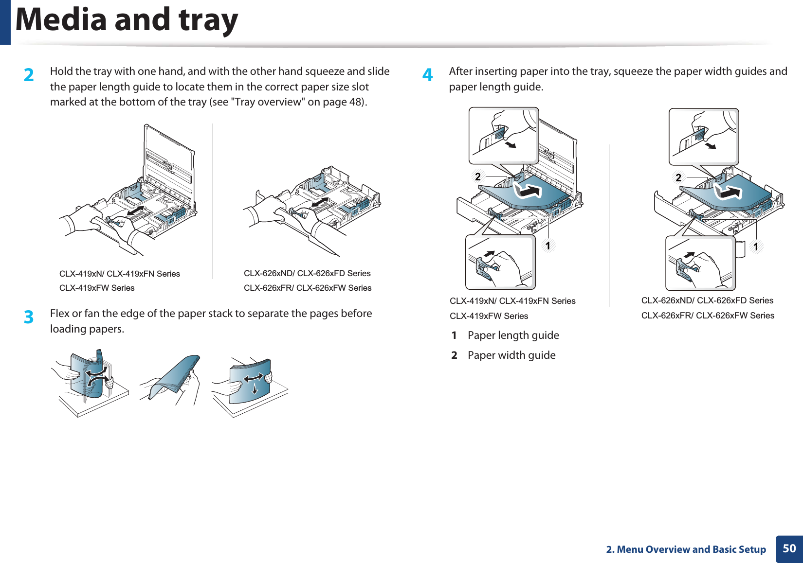 Media and tray502. Menu Overview and Basic Setup2  Hold the tray with one hand, and with the other hand squeeze and slide the paper length guide to locate them in the correct paper size slot marked at the bottom of the tray (see &quot;Tray overview&quot; on page 48)U3  Flex or fan the edge of the paper stack to separate the pages before loading papers.4  After inserting paper into the tray, squeeze the paper width guides and paper length guide.1  Paper length guide2  Paper width guideCLX-419xN/ CLX-419xFN SeriesCLX-419xFW SeriesCLX-626xND/ CLX-626xFD SeriesCLX-626xFR/ CLX-626xFW Series2121CLX-419xN/ CLX-419xFN SeriesCLX-419xFW SeriesCLX-626xND/ CLX-626xFD SeriesCLX-626xFR/ CLX-626xFW Series