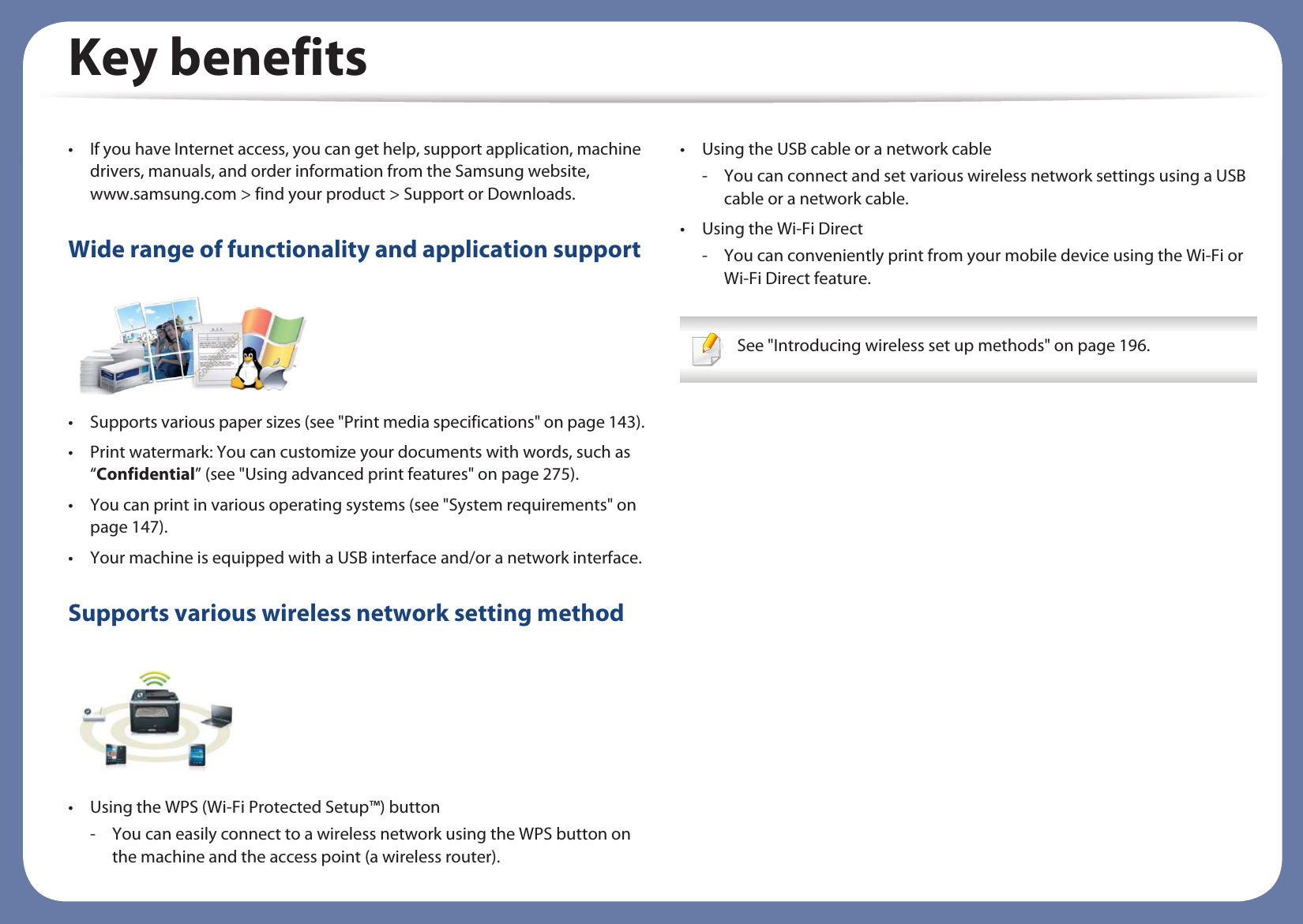 Key benefits• If you have Internet access, you can get help, support application, machine drivers, manuals, and order information from the Samsung website, www.samsung.com &gt; find your product &gt; Support or Downloads.Wide range of functionality and application support• Supports various paper sizes (see &quot;Print media specifications&quot; on page 143).• Print watermark: You can customize your documents with words, such as “Confidential” (see &quot;Using advanced print features&quot; on page 275).• You can print in various operating systems (see &quot;System requirements&quot; on page 147).• Your machine is equipped with a USB interface and/or a network interface.Supports various wireless network setting method • Using the WPS (Wi-Fi Protected Setup™) button- You can easily connect to a wireless network using the WPS button on the machine and the access point (a wireless router).• Using the USB cable or a network cable- You can connect and set various wireless network settings using a USB cable or a network cable.• Using the Wi-Fi Direct- You can conveniently print from your mobile device using the Wi-Fi or Wi-Fi Direct feature. See &quot;Introducing wireless set up methods&quot; on page 196. 