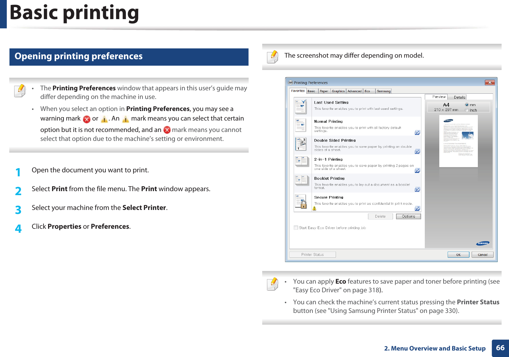 Basic printing662. Menu Overview and Basic Setup12 Opening printing preferences • The Printing Preferences window that appears in this user’s guide may differ depending on the machine in use. • When you select an option in Printing Preferences, you may see a warning mark   or  . An   mark means you can select that certain option but it is not recommended, and an   mark means you cannot select that option due to the machine’s setting or environment. 1Open the document you want to print.2  Select Print from the file menu. The Print window appears. 3  Select your machine from the Select Printer. 4  Click Properties or Preferences.  The screenshot may differ depending on model.  • You can apply Eco features to save paper and toner before printing (see &quot;Easy Eco Driver&quot; on page 318).• You can check the machine’s current status pressing the Printer Status button (see &quot;Using Samsung Printer Status&quot; on page 330). 