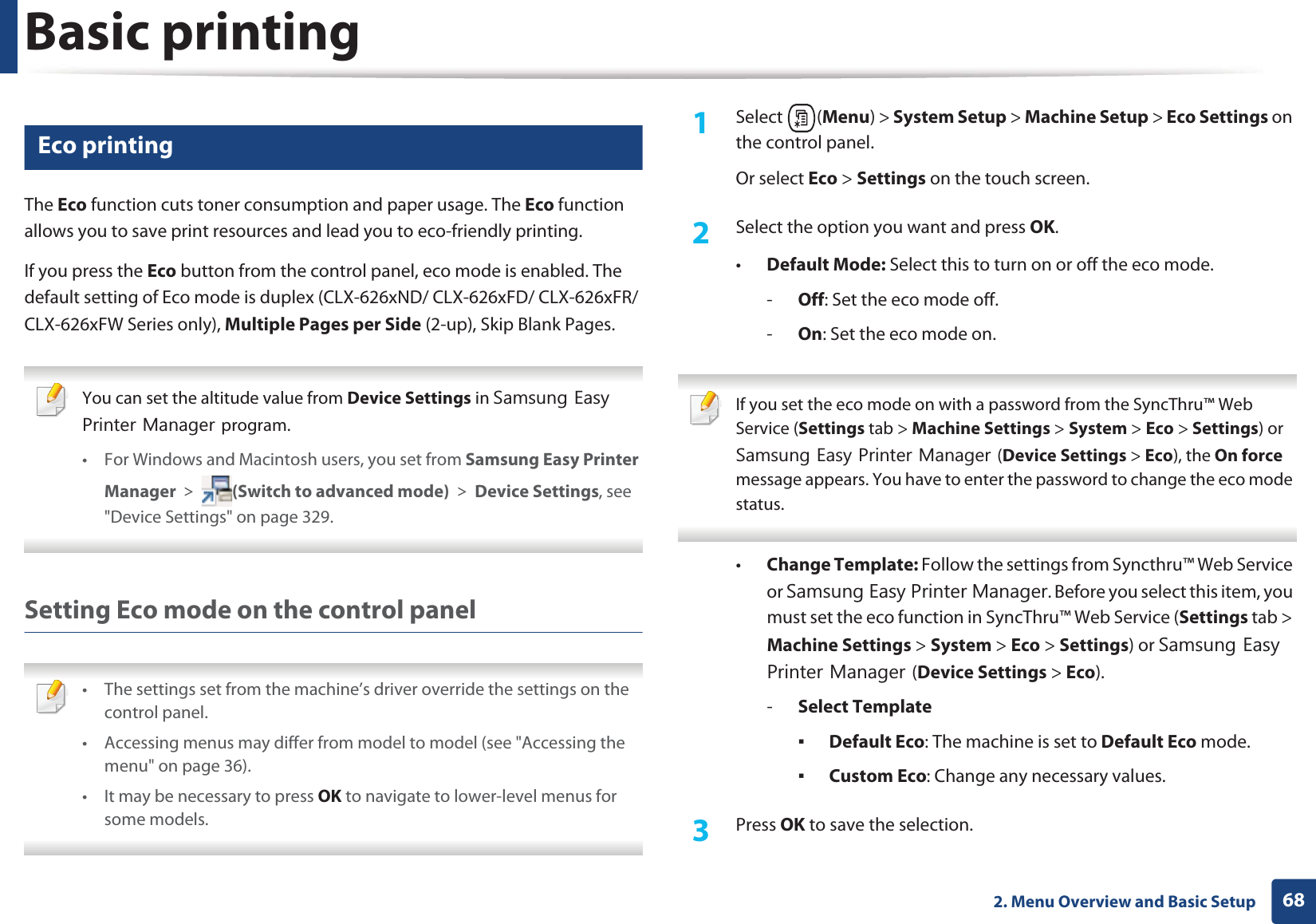 Basic printing682. Menu Overview and Basic Setup14 Eco printingThe Eco function cuts toner consumption and paper usage. The Eco function allows you to save print resources and lead you to eco-friendly printing.If you press the Eco button from the control panel, eco mode is enabled. The default setting of Eco mode is duplex (CLX-626xND/ CLX-626xFD/ CLX-626xFR/ CLX-626xFW Series only), Multiple Pages per Side (2-up), Skip Blank Pages. You can set the altitude value from Device Settings in 6DPVXQJ(DV\3ULQWHU0DQDJHUprogram.• For Windows and Macintosh users, you set from Samsung Easy Printer Manager! (Switch to advanced mode)!Device Settings, see &quot;Device Settings&quot; on page 329. Setting Eco mode on the control panel • The settings set from the machine’s driver override the settings on the control panel.• Accessing menus may differ from model to model (see &quot;Accessing the menu&quot; on page 36).• It may be necessary to press OK to navigate to lower-level menus for some models. 1Select (Menu) &gt; System Setup &gt; Machine Setup &gt; Eco Settings on the control panel.Or select Eco &gt; Settings on the touch screen.2  Select the option you want and press OK.•Default Mode: Select this to turn on or off the eco mode.-Off: Set the eco mode off.-On: Set the eco mode on. If you set the eco mode on with a password from the SyncThru™ Web Service (Settings tab &gt; Machine Settings &gt; System &gt; Eco &gt; Settings) or 6DPVXQJ(DV\3ULQWHU0DQDJHU(Device Settings &gt; Eco), the On force message appears. You have to enter the password to change the eco mode status. •Change Template: Follow the settings from Syncthru™ Web Service or 6DPVXQJ(DV\3ULQWHU0DQDJHU. Before you select this item, you must set the eco function in SyncThru™ Web Service (Settings tab &gt; Machine Settings &gt; System &gt; Eco &gt; Settings) or 6DPVXQJ(DV\3ULQWHU0DQDJHU(Device Settings &gt; Eco). -Select TemplateƒDefault Eco: The machine is set to Default Eco mode.ƒCustom Eco: Change any necessary values.3  Press OK to save the selection.