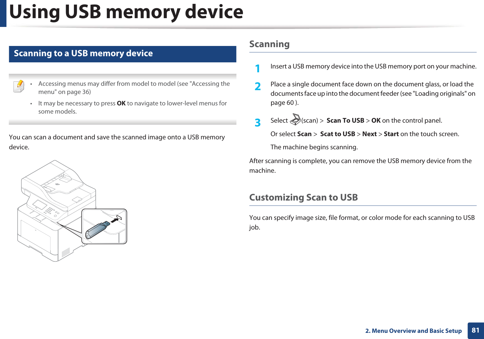 Using USB memory device812. Menu Overview and Basic Setup26 Scanning to a USB memory device • Accessing menus may differ from model to model (see &quot;Accessing the menu&quot; on page 36)• It may be necessary to press OK to navigate to lower-level menus for some models. You can scan a document and save the scanned image onto a USB memory device.Scanning1Insert a USB memory device into the USB memory port on your machine.2  Place a single document face down on the document glass, or load the documents face up into the document feeder (see &quot;Loading originals&quot; on page 60 ).3  Select (scan) &gt;  Scan To USB &gt; OK on the control panel.Or select Scan &gt;  Scat to USB &gt; Next &gt; Start on the touch screen.The machine begins scanning.After scanning is complete, you can remove the USB memory device from the machine.Customizing Scan to USB You can specify image size, file format, or color mode for each scanning to USB job.
