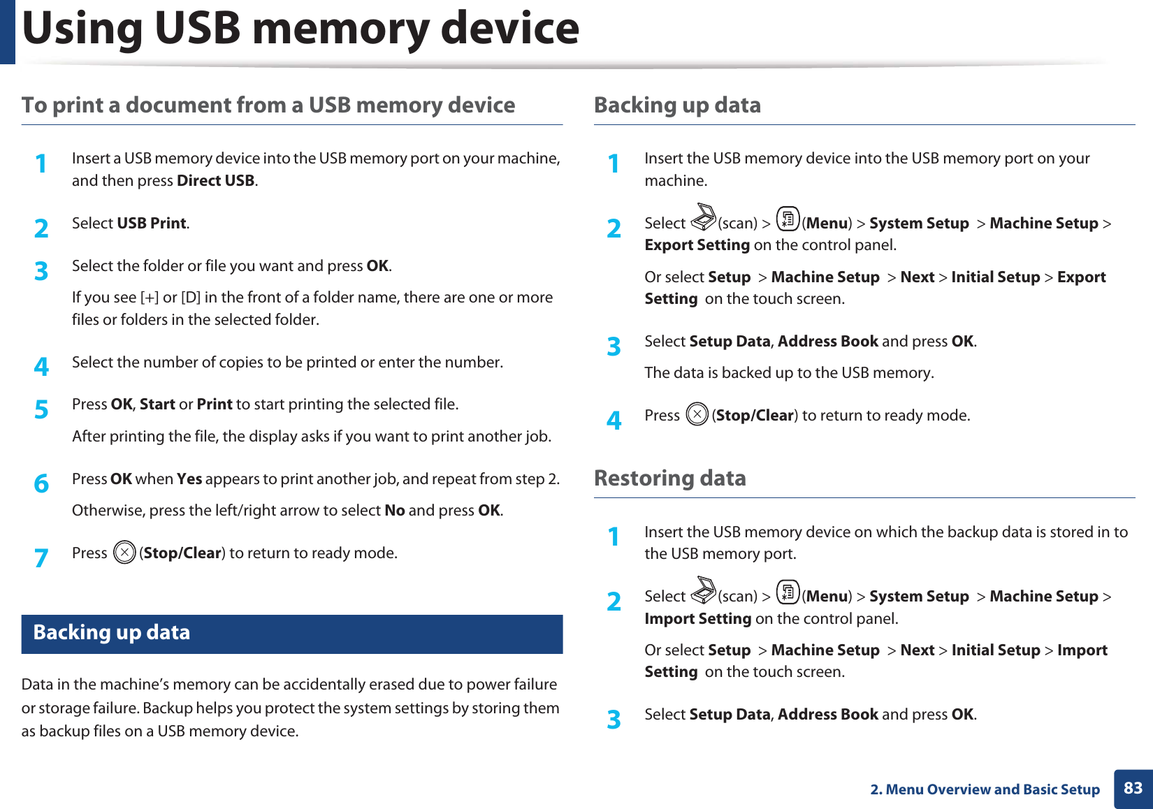 Using USB memory device832. Menu Overview and Basic SetupTo print a document from a USB memory device1Insert a USB memory device into the USB memory port on your machine, and then press Direct USB.2  Select USB Print.3  Select the folder or file you want and press OK.If you see [+] or [D] in the front of a folder name, there are one or more files or folders in the selected folder.4  Select the number of copies to be printed or enter the number.5  Press OK, Start or Print to start printing the selected file. After printing the file, the display asks if you want to print another job.6  Press OK when Yes appears to print another job, and repeat from step 2. Otherwise, press the left/right arrow to select No and press OK.7  Press (Stop/Clear) to return to ready mode.28 Backing up data Data in the machine’s memory can be accidentally erased due to power failure or storage failure. Backup helps you protect the system settings by storing them as backup files on a USB memory device.Backing up data1Insert the USB memory device into the USB memory port on your machine.2  Select (scan) &gt; (Menu) &gt; System Setup  &gt; Machine Setup &gt; Export Setting on the control panel.Or select Setup  &gt; Machine Setup  &gt; Next &gt; Initial Setup &gt; Export Setting  on the touch screen.3  Select Setup Data, Address Book and press OK. The data is backed up to the USB memory.4  Press (Stop/Clear) to return to ready mode.Restoring data1Insert the USB memory device on which the backup data is stored in to the USB memory port.2  Select (scan) &gt; (Menu) &gt; System Setup  &gt; Machine Setup &gt; Import Setting on the control panel.Or select Setup  &gt; Machine Setup  &gt; Next &gt; Initial Setup &gt; Import Setting  on the touch screen.3  Select Setup Data, Address Book and press OK. 