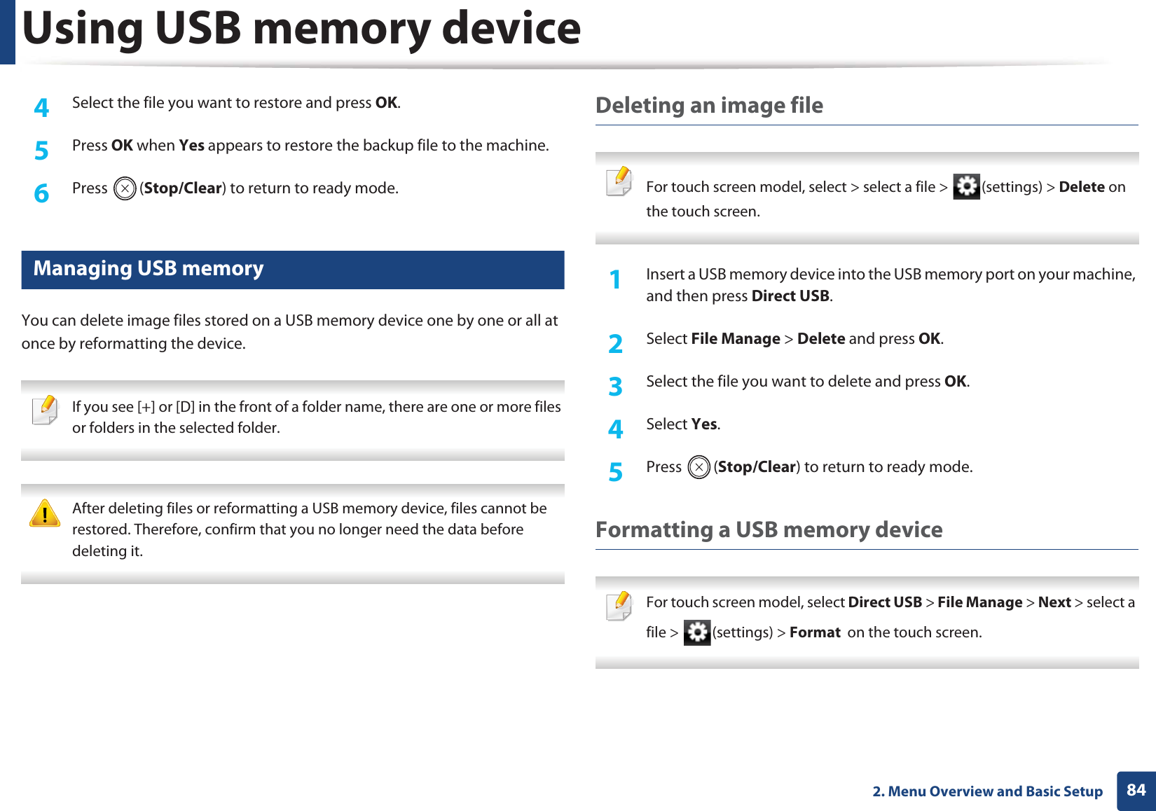 Using USB memory device842. Menu Overview and Basic Setup4  Select the file you want to restore and press OK.5  Press OK when Yes appears to restore the backup file to the machine.6  Press (Stop/Clear) to return to ready mode.29 Managing USB memoryYou can delete image files stored on a USB memory device one by one or all at once by reformatting the device. If you see [+] or [D] in the front of a folder name, there are one or more files or folders in the selected folder.  After deleting files or reformatting a USB memory device, files cannot be restored. Therefore, confirm that you no longer need the data before deleting it. Deleting an image file For touch screen model, select &gt; select a file &gt;  (settings) &gt; Delete on the touch screen. 1Insert a USB memory device into the USB memory port on your machine, and then press Direct USB.2  Select File Manage &gt; Delete and press OK.3  Select the file you want to delete and press OK.4  Select Yes.5  Press (Stop/Clear) to return to ready mode.Formatting a USB memory device For touch screen model, select Direct USB &gt; File Manage &gt; Next &gt; select a file &gt;  (settings) &gt; Format  on the touch screen. 