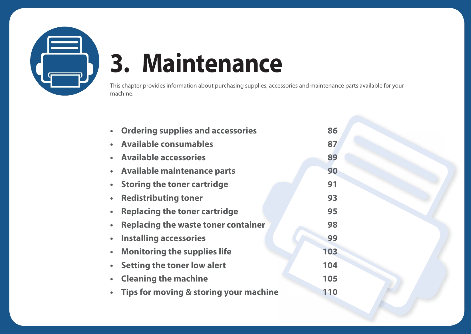 3. MaintenanceThis chapter provides information about purchasing supplies, accessories and maintenance parts available for your machine.• Ordering supplies and accessories 86• Available consumables 87• Available accessories 89• Available maintenance parts 90• Storing the toner cartridge 91• Redistributing toner 93• Replacing the toner cartridge 95• Replacing the waste toner container 98• Installing accessories 99• Monitoring the supplies life 103• Setting the toner low alert 104• Cleaning the machine 105• Tips for moving &amp; storing your machine 110