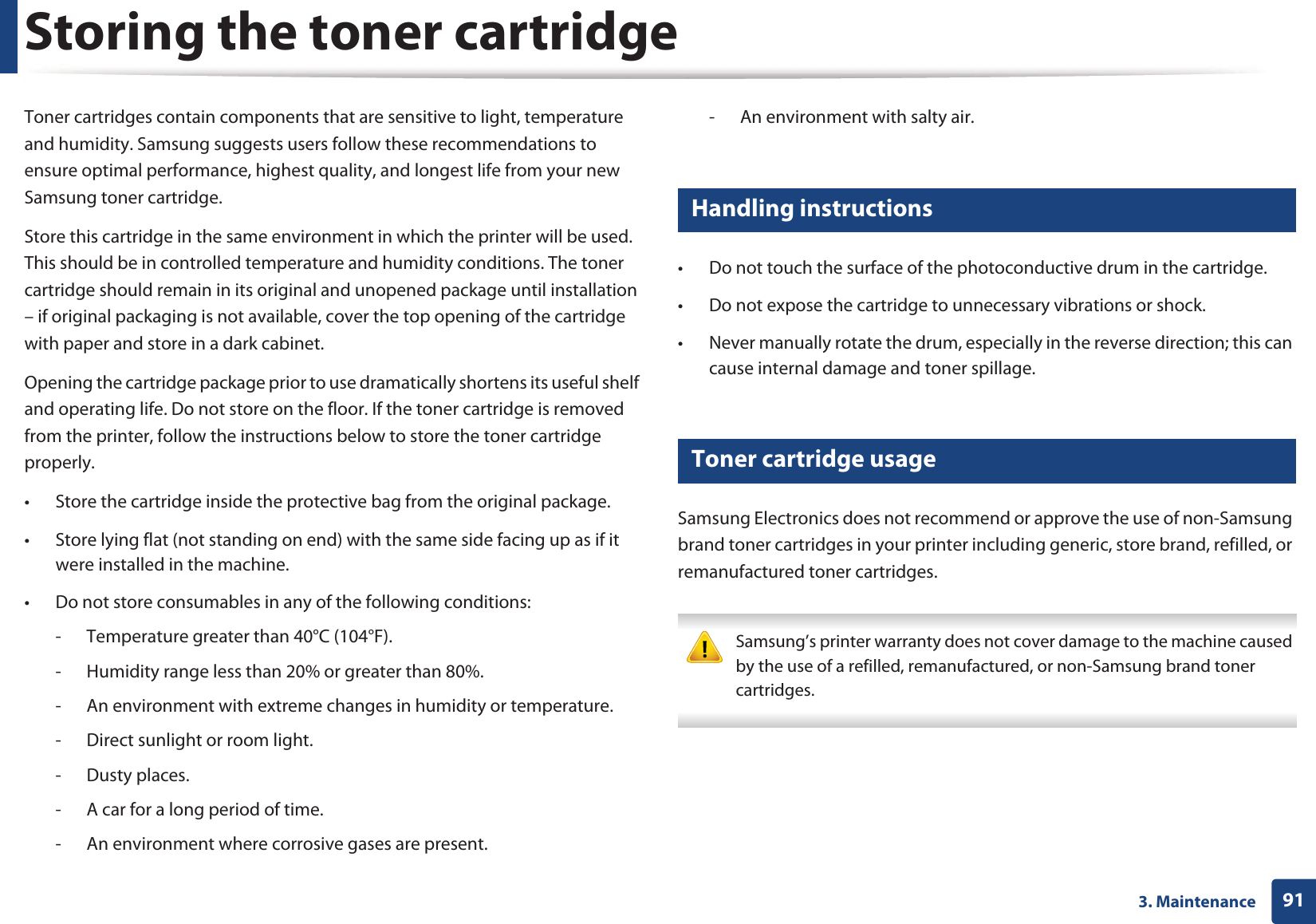913. MaintenanceStoring the toner cartridgeToner cartridges contain components that are sensitive to light, temperature and humidity. Samsung suggests users follow these recommendations to ensure optimal performance, highest quality, and longest life from your new Samsung toner cartridge.Store this cartridge in the same environment in which the printer will be used. This should be in controlled temperature and humidity conditions. The toner cartridge should remain in its original and unopened package until installation – if original packaging is not available, cover the top opening of the cartridge with paper and store in a dark cabinet.Opening the cartridge package prior to use dramatically shortens its useful shelf and operating life. Do not store on the floor. If the toner cartridge is removed from the printer, follow the instructions below to store the toner cartridge properly.• Store the cartridge inside the protective bag from the original package. • Store lying flat (not standing on end) with the same side facing up as if it were installed in the machine.• Do not store consumables in any of the following conditions:- Temperature greater than 40°C (104°F).- Humidity range less than 20% or greater than 80%.- An environment with extreme changes in humidity or temperature.- Direct sunlight or room light.- Dusty places.- A car for a long period of time.- An environment where corrosive gases are present.- An environment with salty air.1 Handling instructions• Do not touch the surface of the photoconductive drum in the cartridge.• Do not expose the cartridge to unnecessary vibrations or shock.• Never manually rotate the drum, especially in the reverse direction; this can cause internal damage and toner spillage.2 Toner cartridge usageSamsung Electronics does not recommend or approve the use of non-Samsung brand toner cartridges in your printer including generic, store brand, refilled, or remanufactured toner cartridges. Samsung’s printer warranty does not cover damage to the machine caused by the use of a refilled, remanufactured, or non-Samsung brand toner cartridges. 