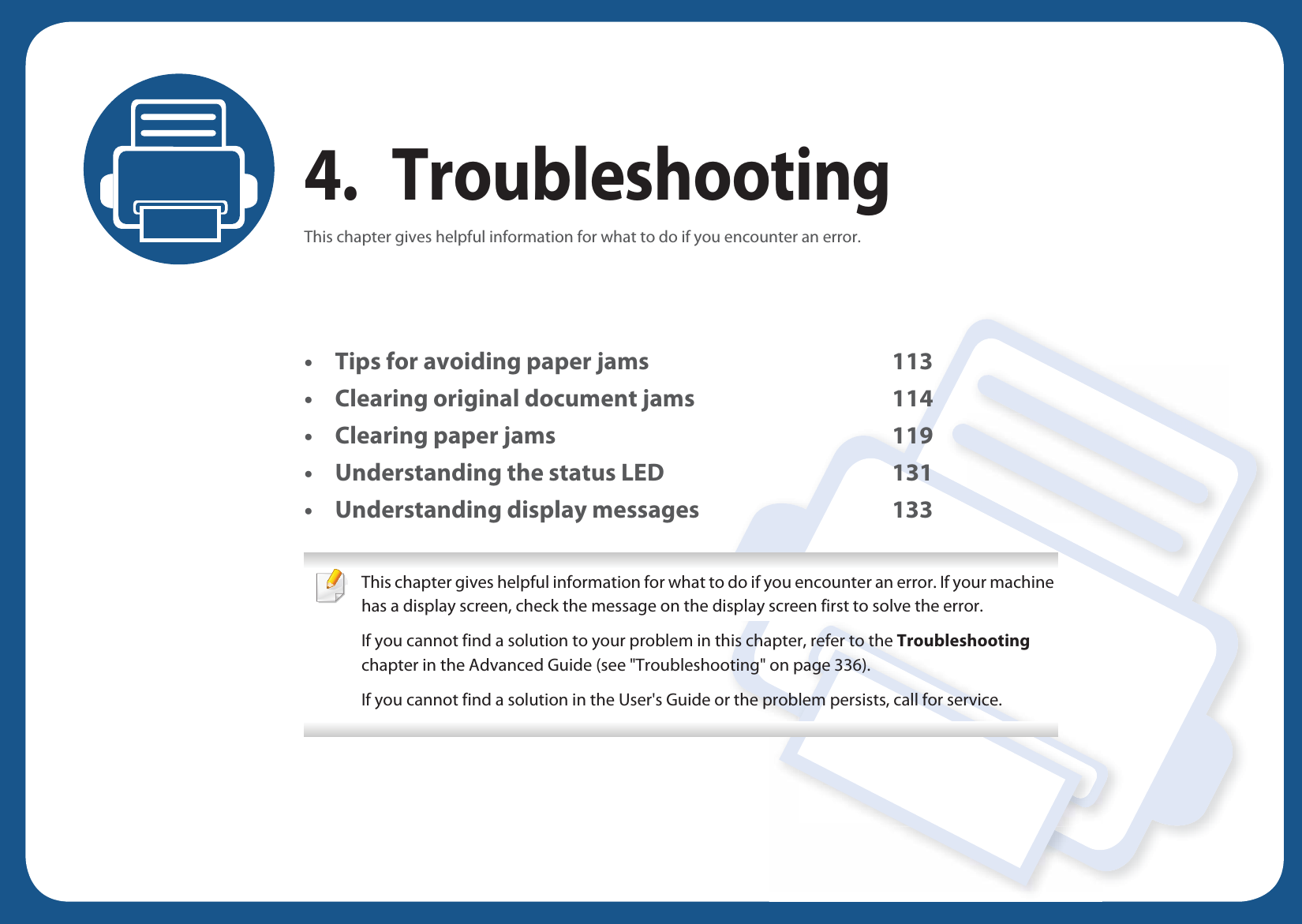 4. TroubleshootingThis chapter gives helpful information for what to do if you encounter an error.• Tips for avoiding paper jams 113• Clearing original document jams 114• Clearing paper jams 119• Understanding the status LED 131• Understanding display messages 133 This chapter gives helpful information for what to do if you encounter an error. If your machine has a display screen, check the message on the display screen first to solve the error.If you cannot find a solution to your problem in this chapter, refer to the Troubleshooting chapter in the Advanced Guide (see &quot;Troubleshooting&quot; on page 336).If you cannot find a solution in the User&apos;s Guide or the problem persists, call for service.  