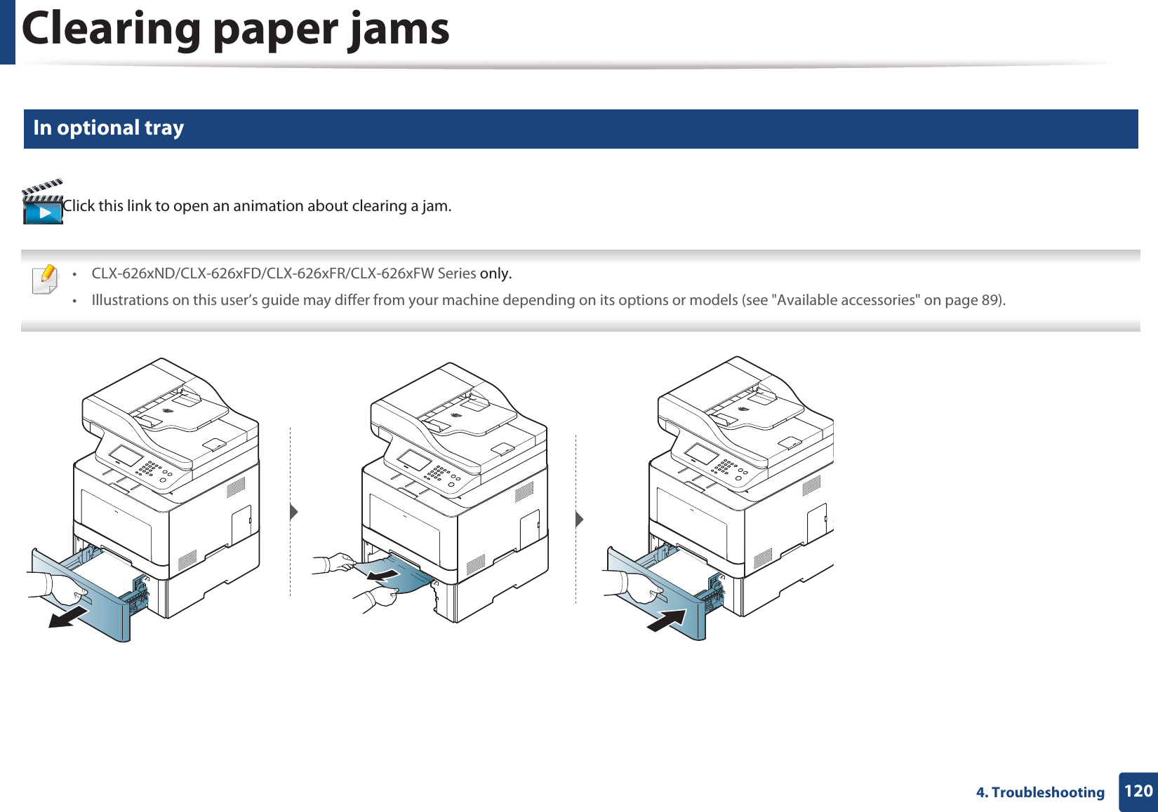 Clearing paper jams1204. Troubleshooting6 In optional trayClick this link to open an animation about clearing a jam. • CLX-626xND/CLX-626xFD/CLX-626xFR/CLX-626xFW Series only.• Illustrations on this user’s guide may differ from your machine depending on its options or models (see &quot;Available accessories&quot; on page 89). 