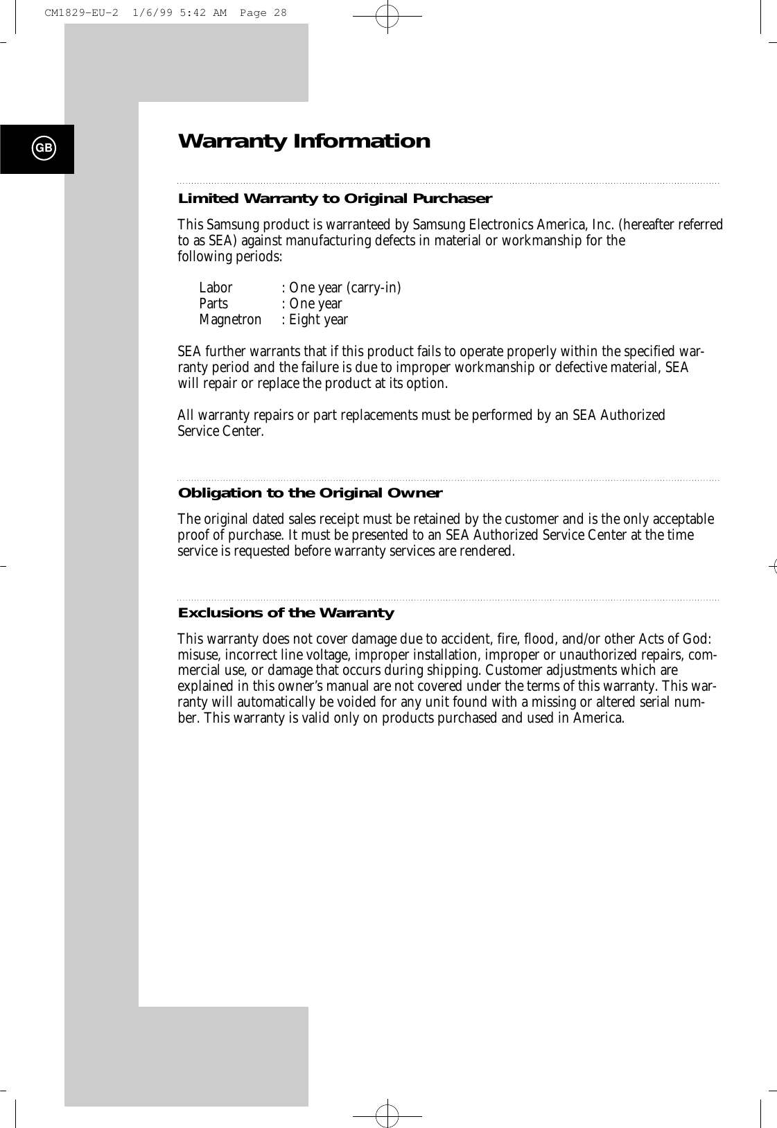 GBWarranty InformationLimited Wa rranty to Original Purc h a s e rThis Samsung product is warranteed by Samsung Electronics America, Inc. (hereafter referredto as SEA) against manufacturing defects in material or workmanship for the following periods:Labor : One year (carry-in) Parts : One year Magnetron : Eight yearSEA further warrants that if this product fails to operate properly within the specified war-ranty period and the failure is due to improper workmanship or defective material, SEAwill repair or replace the product at its option.All warranty repairs or part replacements must be performed by an SEA Authorized Service Center.Obligation to the Original OwnerThe original dated sales receipt must be retained by the customer and is the only acceptableproof of purchase. It must be presented to an SEA Authorized Service Center at the timeservice is requested before warranty services are rendered.Exclusions of the Wa rr a n t yThis warranty does not cover damage due to accident, fire, flood, and/or other Acts of God:misuse, incorrect line voltage, improper installation, improper or unauthorized repairs, com-mercial use, or damage that occurs during shipping. Customer adjustments which areexplained in this owner’s manual are not covered under the terms of this warranty. This war-ranty will automatically be voided for any unit found with a missing or altered serial num-ber. This warranty is valid only on products purchased and used in America.CM1829-EU-2  1/6/99 5:42 AM  Page 28