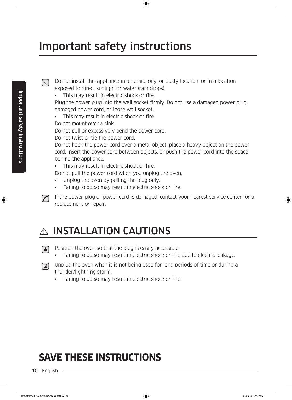 10 EnglishImportant safety instructionsSAVE THESE INSTRUCTIONSImportant safety instructionsSAVE THESE INSTRUCTIONSDo not install this appliance in a humid, oily, or dusty location, or in a location exposed to direct sunlight or water (rain drops).•  This may result in electric shock or re.Plug the power plug into the wall socket rmly. Do not use a damaged power plug, damaged power cord, or loose wall socket.•  This may result in electric shock or re.Do not mount over a sink.  Do not pull or excessively bend the power cord.  Do not twist or tie the power cord.Do not hook the power cord over a metal object, place a heavy object on the power cord, insert the power cord between objects, or push the power cord into the space behind the appliance.•  This may result in electric shock or re. Do not pull the power cord when you unplug the oven.•  Unplug the oven by pulling the plug only.•  Failing to do so may result in electric shock or re.If the power plug or power cord is damaged, contact your nearest service center for a replacement or repair. INSTALLATION CAUTIONSPosition the oven so that the plug is easily accessible.•  Failing to do so may result in electric shock or re due to electric leakage.Unplug the oven when it is not being used for long periods of time or during a thunder/lightning storm.•  Failing to do so may result in electric shock or re.MS14K6000AS_AA_DE68-04345Q-00_EN.indd   10 5/25/2016   2:36:17 PM