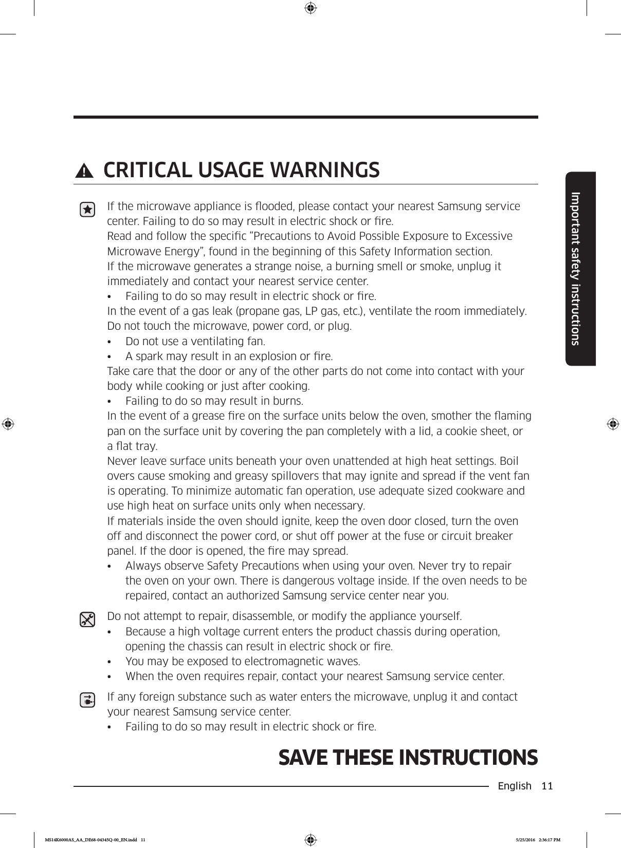 English 11Important safety instructionsSAVE THESE INSTRUCTIONSSAVE THESE INSTRUCTIONS CRITICAL USAGE WARNINGSIf the microwave appliance is ooded, please contact your nearest Samsung service center. Failing to do so may result in electric shock or re.Read and follow the specic “Precautions to Avoid Possible Exposure to Excessive Microwave Energy”, found in the beginning of this Safety Information section.If the microwave generates a strange noise, a burning smell or smoke, unplug it immediately and contact your nearest service center.•  Failing to do so may result in electric shock or re.In the event of a gas leak (propane gas, LP gas, etc.), ventilate the room immediately. Do not touch the microwave, power cord, or plug.•  Do not use a ventilating fan.•  A spark may result in an explosion or re.Take care that the door or any of the other parts do not come into contact with your body while cooking or just after cooking.•  Failing to do so may result in burns.In the event of a grease re on the surface units below the oven, smother the aming pan on the surface unit by covering the pan completely with a lid, a cookie sheet, or a at tray. Never leave surface units beneath your oven unattended at high heat settings. Boil overs cause smoking and greasy spillovers that may ignite and spread if the vent fan is operating. To minimize automatic fan operation, use adequate sized cookware and use high heat on surface units only when necessary.If materials inside the oven should ignite, keep the oven door closed, turn the oven off and disconnect the power cord, or shut off power at the fuse or circuit breaker panel. If the door is opened, the re may spread.•  Always observe Safety Precautions when using your oven. Never try to repair the oven on your own. There is dangerous voltage inside. If the oven needs to be repaired, contact an authorized Samsung service center near you.Do not attempt to repair, disassemble, or modify the appliance yourself.•  Because a high voltage current enters the product chassis during operation, opening the chassis can result in electric shock or re.•  You may be exposed to electromagnetic waves.•  When the oven requires repair, contact your nearest Samsung service center.If any foreign substance such as water enters the microwave, unplug it and contact your nearest Samsung service center.•  Failing to do so may result in electric shock or re.MS14K6000AS_AA_DE68-04345Q-00_EN.indd   11 5/25/2016   2:36:17 PM