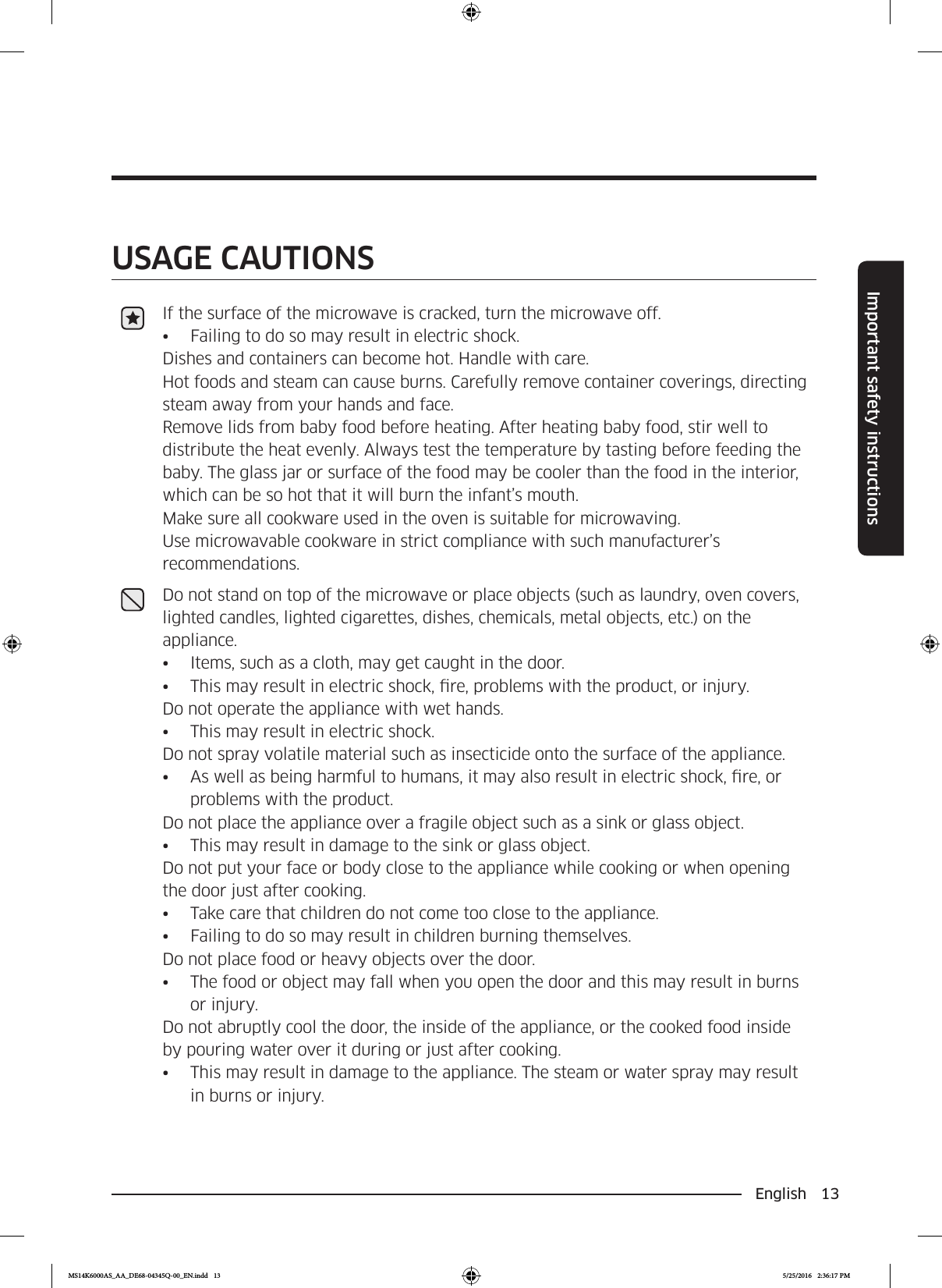English 13Important safety instructionsSAVE THESE INSTRUCTIONSSAVE THESE INSTRUCTIONSUSAGE CAUTIONSIf the surface of the microwave is cracked, turn the microwave off.•  Failing to do so may result in electric shock.Dishes and containers can become hot. Handle with care. Hot foods and steam can cause burns. Carefully remove container coverings, directing steam away from your hands and face.Remove lids from baby food before heating. After heating baby food, stir well to distribute the heat evenly. Always test the temperature by tasting before feeding the baby. The glass jar or surface of the food may be cooler than the food in the interior, which can be so hot that it will burn the infant’s mouth.Make sure all cookware used in the oven is suitable for microwaving.Use microwavable cookware in strict compliance with such manufacturer’s recommendations.Do not stand on top of the microwave or place objects (such as laundry, oven covers, lighted candles, lighted cigarettes, dishes, chemicals, metal objects, etc.) on the appliance.•  Items, such as a cloth, may get caught in the door.•  This may result in electric shock, re, problems with the product, or injury.Do not operate the appliance with wet hands.•  This may result in electric shock. Do not spray volatile material such as insecticide onto the surface of the appliance.•  As well as being harmful to humans, it may also result in electric shock, re, or problems with the product. Do not place the appliance over a fragile object such as a sink or glass object. •  This may result in damage to the sink or glass object.Do not put your face or body close to the appliance while cooking or when opening the door just after cooking.•  Take care that children do not come too close to the appliance.•  Failing to do so may result in children burning themselves.Do not place food or heavy objects over the door.•  The food or object may fall when you open the door and this may result in burns or injury. Do not abruptly cool the door, the inside of the appliance, or the cooked food inside by pouring water over it during or just after cooking.•  This may result in damage to the appliance. The steam or water spray may result in burns or injury.MS14K6000AS_AA_DE68-04345Q-00_EN.indd   13 5/25/2016   2:36:17 PM
