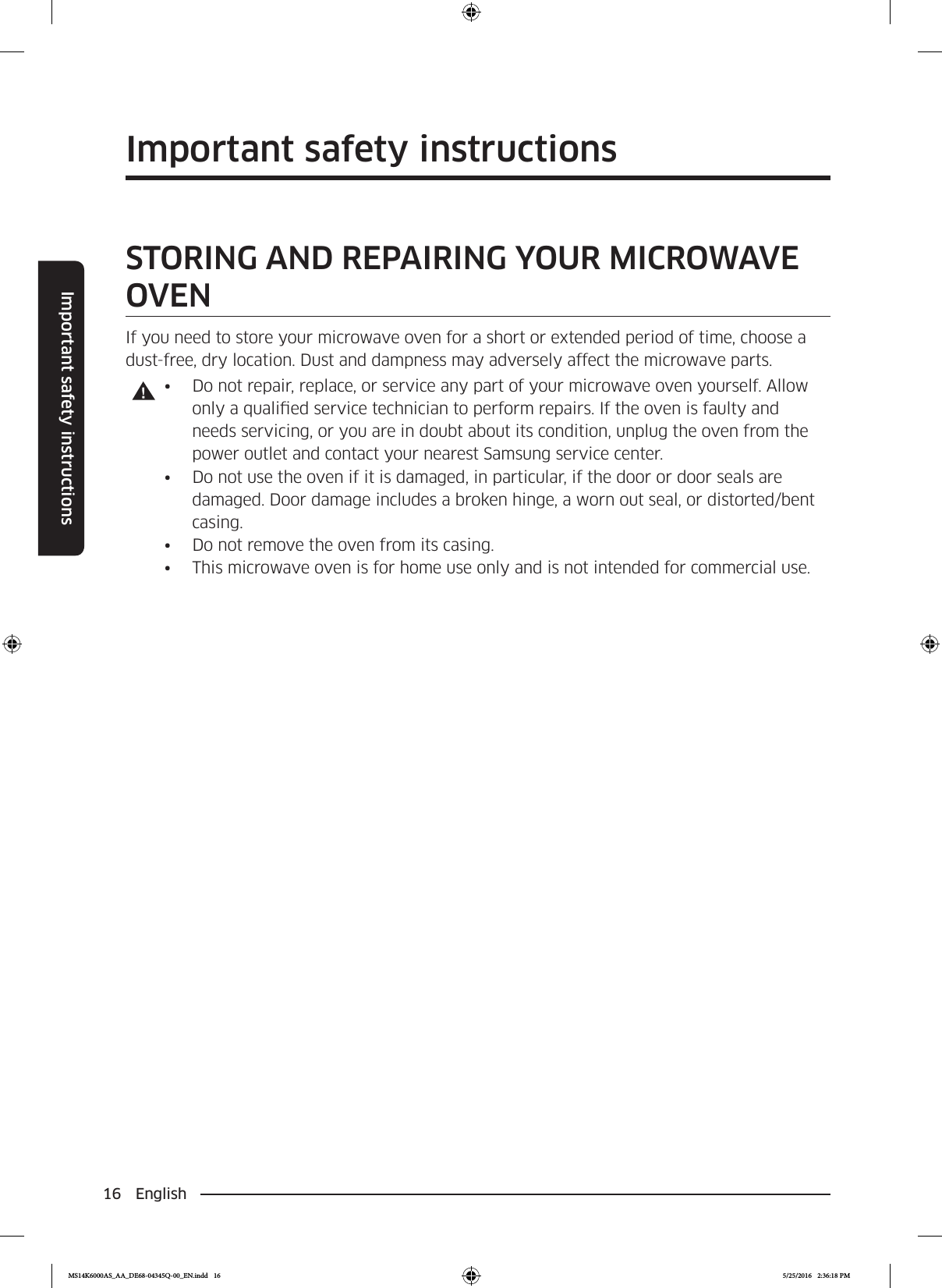 16 EnglishImportant safety instructionsSAVE THESE INSTRUCTIONSImportant safety instructionsSAVE THESE INSTRUCTIONSSTORING AND REPAIRING YOUR MICROWAVE OVENIf you need to store your microwave oven for a short or extended period of time, choose a dust-free, dry location. Dust and dampness may adversely affect the microwave parts.•  Do not repair, replace, or service any part of your microwave oven yourself. Allow only a qualied service technician to perform repairs. If the oven is faulty and needs servicing, or you are in doubt about its condition, unplug the oven from the power outlet and contact your nearest Samsung service center.•  Do not use the oven if it is damaged, in particular, if the door or door seals are damaged. Door damage includes a broken hinge, a worn out seal, or distorted/bent casing.•  Do not remove the oven from its casing.•  This microwave oven is for home use only and is not intended for commercial use.MS14K6000AS_AA_DE68-04345Q-00_EN.indd   16 5/25/2016   2:36:18 PM