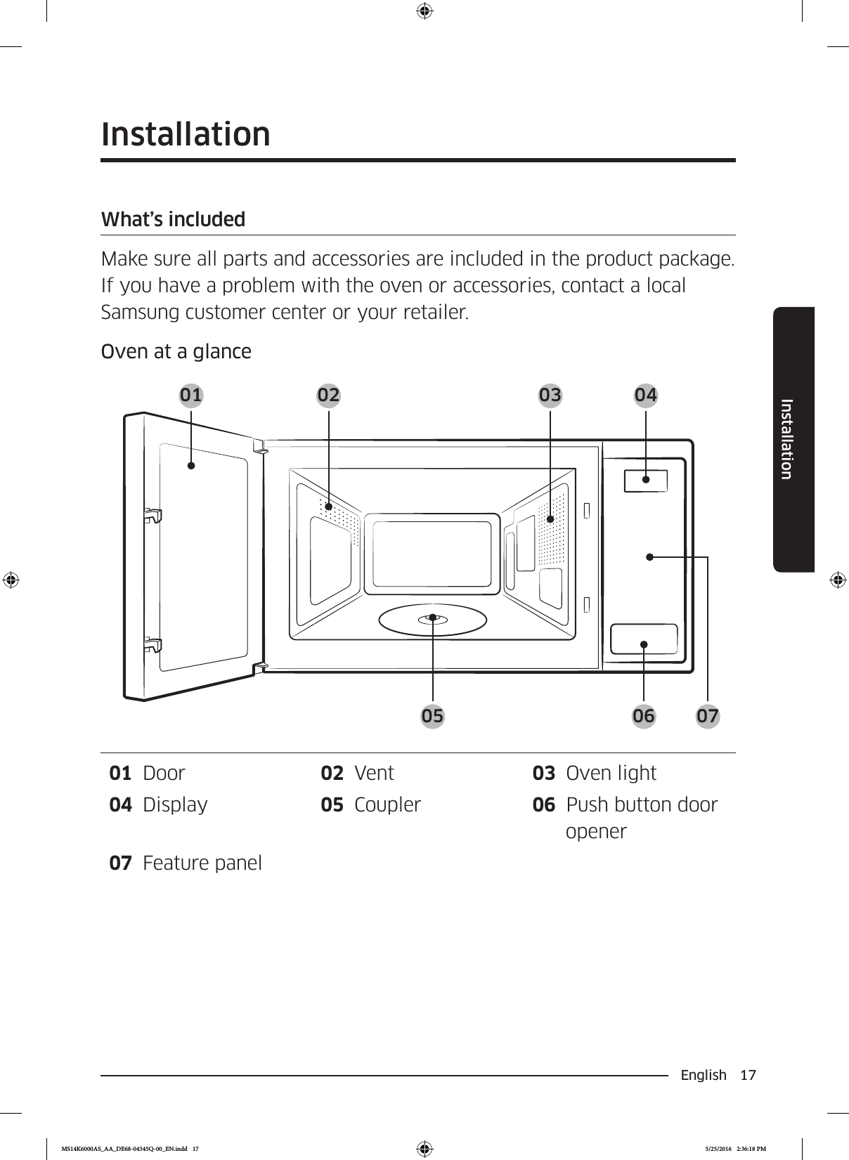 English 17InstallationInstallationWhat’s includedMake sure all parts and accessories are included in the product package. If you have a problem with the oven or accessories, contact a local Samsung customer center or your retailer.Oven at a glance01 02 03 0405 06 0701  Door 02  Vent 03  Oven light04  Display 05  Coupler 06  Push button door opener07  Feature panelMS14K6000AS_AA_DE68-04345Q-00_EN.indd   17 5/25/2016   2:36:18 PM