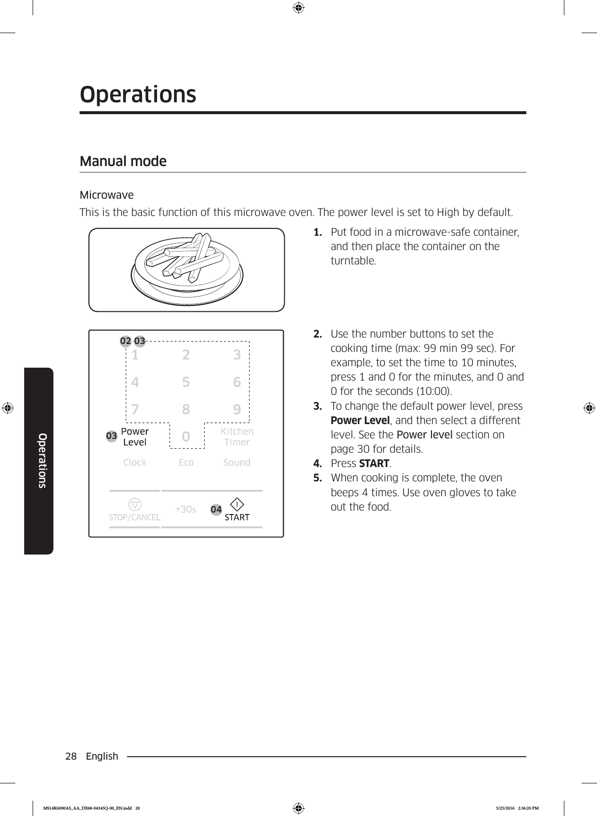 28 EnglishOperationsOperationsManual modeMicrowaveThis is the basic function of this microwave oven. The power level is set to High by default.1.  Put food in a microwave-safe container, and then place the container on the turntable.0402 03032.  Use the number buttons to set the cooking time (max: 99 min 99 sec). For example, to set the time to 10 minutes, press 1 and 0 for the minutes, and 0 and 0 for the seconds (10:00).3.  To change the default power level, press Power Level, and then select a different level. See the Power level section on page 30 for details.4.  Press START.5.  When cooking is complete, the oven beeps 4 times. Use oven gloves to take out the food.MS14K6000AS_AA_DE68-04345Q-00_EN.indd   28 5/25/2016   2:36:20 PM