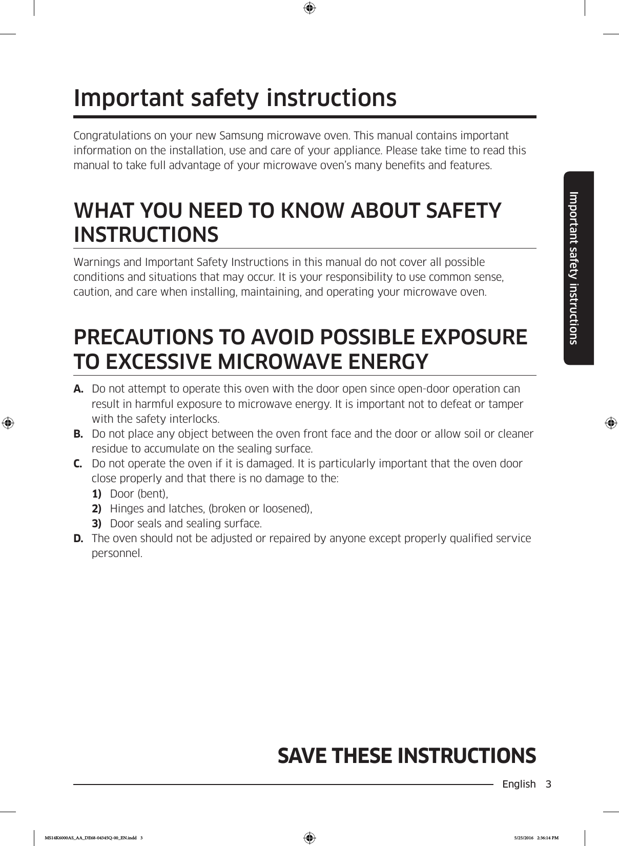 English  3Important safety instructionsSAVE THESE INSTRUCTIONSImportant safety instructionsCongratulations on your new Samsung microwave oven. This manual contains important information on the installation, use and care of your appliance. Please take time to read this manual to take full advantage of your microwave oven’s many benets and features.WHAT YOU NEED TO KNOW ABOUT SAFETY INSTRUCTIONSWarnings and Important Safety Instructions in this manual do not cover all possible conditions and situations that may occur. It is your responsibility to use common sense, caution, and care when installing, maintaining, and operating your microwave oven.PRECAUTIONS TO AVOID POSSIBLE EXPOSURE TO EXCESSIVE MICROWAVE ENERGYA.  Do not attempt to operate this oven with the door open since open-door operation can result in harmful exposure to microwave energy. It is important not to defeat or tamper with the safety interlocks.B.  Do not place any object between the oven front face and the door or allow soil or cleaner residue to accumulate on the sealing surface.C.  Do not operate the oven if it is damaged. It is particularly important that the oven door close properly and that there is no damage to the:1)  Door (bent),2)  Hinges and latches, (broken or loosened),3)  Door seals and sealing surface.D.  The oven should not be adjusted or repaired by anyone except properly qualied service personnel.MS14K6000AS_AA_DE68-04345Q-00_EN.indd   3 5/25/2016   2:36:14 PM