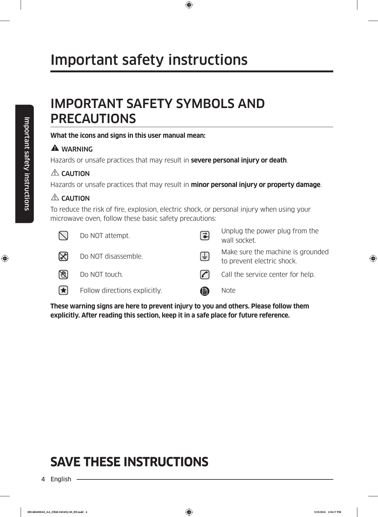 4  EnglishImportant safety instructionsSAVE THESE INSTRUCTIONSImportant safety instructionsSAVE THESE INSTRUCTIONSIMPORTANT SAFETY SYMBOLS AND PRECAUTIONSWhat the icons and signs in this user manual mean:WARNINGHazards or unsafe practices that may result in severe personal injury or death.CAUTIONHazards or unsafe practices that may result in minor personal injury or property damage.CAUTIONTo reduce the risk of re, explosion, electric shock, or personal injury when using your microwave oven, follow these basic safety precautions:Do NOT attempt. Unplug the power plug from the wall socket.Do NOT disassemble. Make sure the machine is grounded to prevent electric shock.Do NOT touch. Call the service center for help.Follow directions explicitly. NoteThese warning signs are here to prevent injury to you and others. Please follow them explicitly. After reading this section, keep it in a safe place for future reference.MS14K6000AS_AA_DE68-04345Q-00_EN.indd   4 5/25/2016   2:36:17 PM