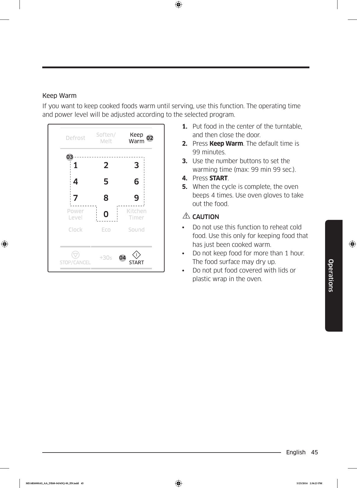 English 45OperationsKeep WarmIf you want to keep cooked foods warm until serving, use this function. The operating time and power level will be adjusted according to the selected program.0402031.  Put food in the center of the turntable, and then close the door.2.  Press Keep Warm. The default time is 99 minutes.3.  Use the number buttons to set the warming time (max: 99 min 99 sec.).4.  Press START.5.  When the cycle is complete, the oven beeps 4 times. Use oven gloves to take out the food.CAUTION•  Do not use this function to reheat cold food. Use this only for keeping food that has just been cooked warm.•  Do not keep food for more than 1 hour. The food surface may dry up.•  Do not put food covered with lids or plastic wrap in the oven.MS14K6000AS_AA_DE68-04345Q-00_EN.indd   45 5/25/2016   2:36:23 PM