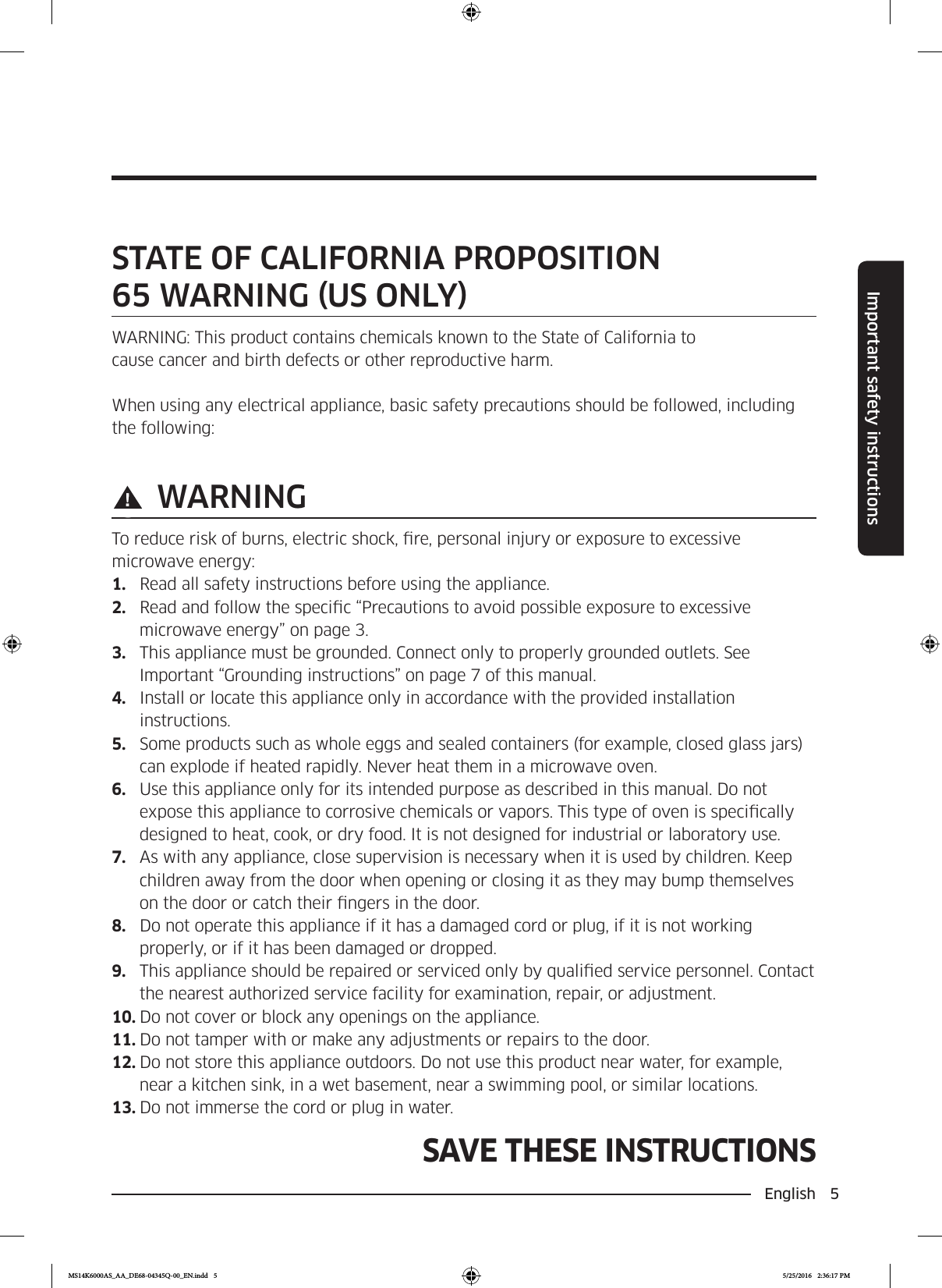 English  5Important safety instructionsSAVE THESE INSTRUCTIONSSAVE THESE INSTRUCTIONSSTATE OF CALIFORNIA PROPOSITION  65 WARNING US ONLYWARNING: This product contains chemicals known to the State of California tocause cancer and birth defects or other reproductive harm.When using any electrical appliance, basic safety precautions should be followed, including the following: WARNINGTo reduce risk of burns, electric shock, re, personal injury or exposure to excessive microwave energy:1.  Read all safety instructions before using the appliance.2.  Read and follow the specic “Precautions to avoid possible exposure to excessive microwave energy” on page 3.3.  This appliance must be grounded. Connect only to properly grounded outlets. See Important “Grounding instructions” on page 7 of this manual.4.  Install or locate this appliance only in accordance with the provided installation instructions.5.  Some products such as whole eggs and sealed containers (for example, closed glass jars) can explode if heated rapidly. Never heat them in a microwave oven.6.  Use this appliance only for its intended purpose as described in this manual. Do not expose this appliance to corrosive chemicals or vapors. This type of oven is specically designed to heat, cook, or dry food. It is not designed for industrial or laboratory use.7.  As with any appliance, close supervision is necessary when it is used by children. Keep children away from the door when opening or closing it as they may bump themselves on the door or catch their ngers in the door.8.  Do not operate this appliance if it has a damaged cord or plug, if it is not working properly, or if it has been damaged or dropped.9.  This appliance should be repaired or serviced only by qualied service personnel. Contact the nearest authorized service facility for examination, repair, or adjustment.10. Do not cover or block any openings on the appliance.11. Do not tamper with or make any adjustments or repairs to the door.12. Do not store this appliance outdoors. Do not use this product near water, for example, near a kitchen sink, in a wet basement, near a swimming pool, or similar locations.13. Do not immerse the cord or plug in water.MS14K6000AS_AA_DE68-04345Q-00_EN.indd   5 5/25/2016   2:36:17 PM