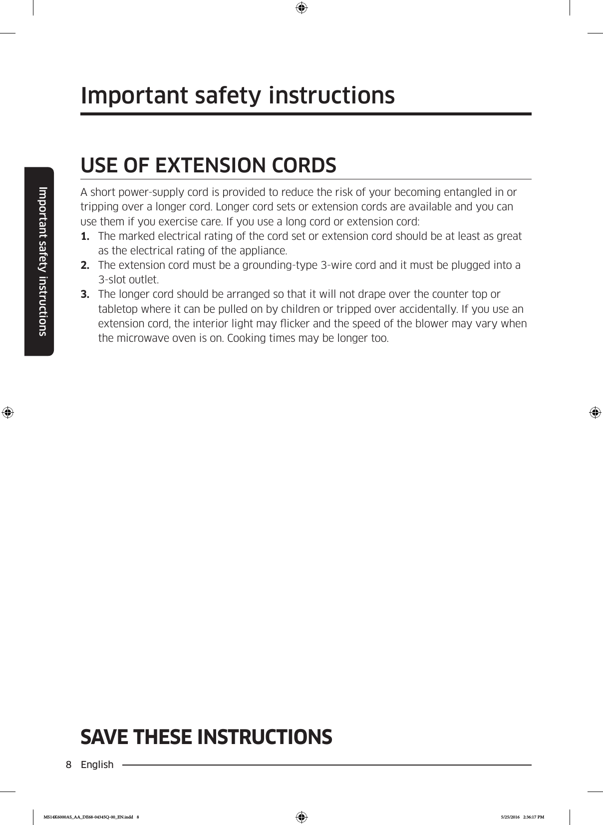 8  EnglishImportant safety instructionsSAVE THESE INSTRUCTIONSImportant safety instructionsSAVE THESE INSTRUCTIONSUSE OF EXTENSION CORDSA short power-supply cord is provided to reduce the risk of your becoming entangled in or tripping over a longer cord. Longer cord sets or extension cords are available and you can use them if you exercise care. If you use a long cord or extension cord:1.  The marked electrical rating of the cord set or extension cord should be at least as great as the electrical rating of the appliance.2.  The extension cord must be a grounding-type 3-wire cord and it must be plugged into a 3-slot outlet.3.  The longer cord should be arranged so that it will not drape over the counter top or tabletop where it can be pulled on by children or tripped over accidentally. If you use an extension cord, the interior light may icker and the speed of the blower may vary when the microwave oven is on. Cooking times may be longer too.MS14K6000AS_AA_DE68-04345Q-00_EN.indd   8 5/25/2016   2:36:17 PM