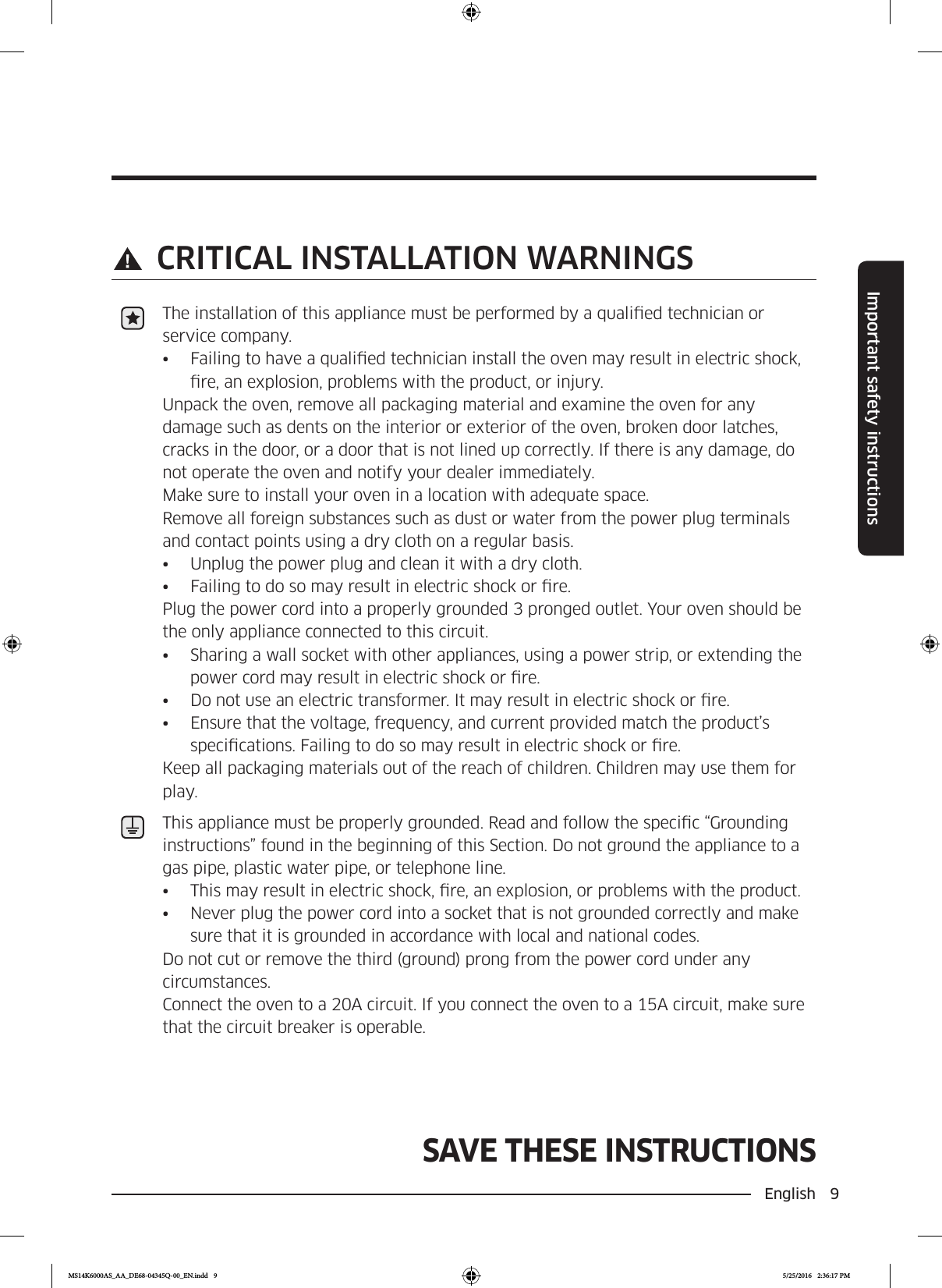 English  9Important safety instructionsSAVE THESE INSTRUCTIONSSAVE THESE INSTRUCTIONS CRITICAL INSTALLATION WARNINGSThe installation of this appliance must be performed by a qualied technician or service company.•  Failing to have a qualied technician install the oven may result in electric shock, re, an explosion, problems with the product, or injury.Unpack the oven, remove all packaging material and examine the oven for any damage such as dents on the interior or exterior of the oven, broken door latches, cracks in the door, or a door that is not lined up correctly. If there is any damage, do not operate the oven and notify your dealer immediately.Make sure to install your oven in a location with adequate space. Remove all foreign substances such as dust or water from the power plug terminals and contact points using a dry cloth on a regular basis.•  Unplug the power plug and clean it with a dry cloth.•  Failing to do so may result in electric shock or re.Plug the power cord into a properly grounded 3 pronged outlet. Your oven should be the only appliance connected to this circuit.•  Sharing a wall socket with other appliances, using a power strip, or extending the power cord may result in electric shock or re.•  Do not use an electric transformer. It may result in electric shock or re.•  Ensure that the voltage, frequency, and current provided match the product’s specications. Failing to do so may result in electric shock or re.Keep all packaging materials out of the reach of children. Children may use them for play.This appliance must be properly grounded. Read and follow the specic “Grounding instructions” found in the beginning of this Section. Do not ground the appliance to a gas pipe, plastic water pipe, or telephone line.•  This may result in electric shock, re, an explosion, or problems with the product.•  Never plug the power cord into a socket that is not grounded correctly and make sure that it is grounded in accordance with local and national codes.Do not cut or remove the third (ground) prong from the power cord under any circumstances. Connect the oven to a 20A circuit. If you connect the oven to a 15A circuit, make sure that the circuit breaker is operable.MS14K6000AS_AA_DE68-04345Q-00_EN.indd   9 5/25/2016   2:36:17 PM