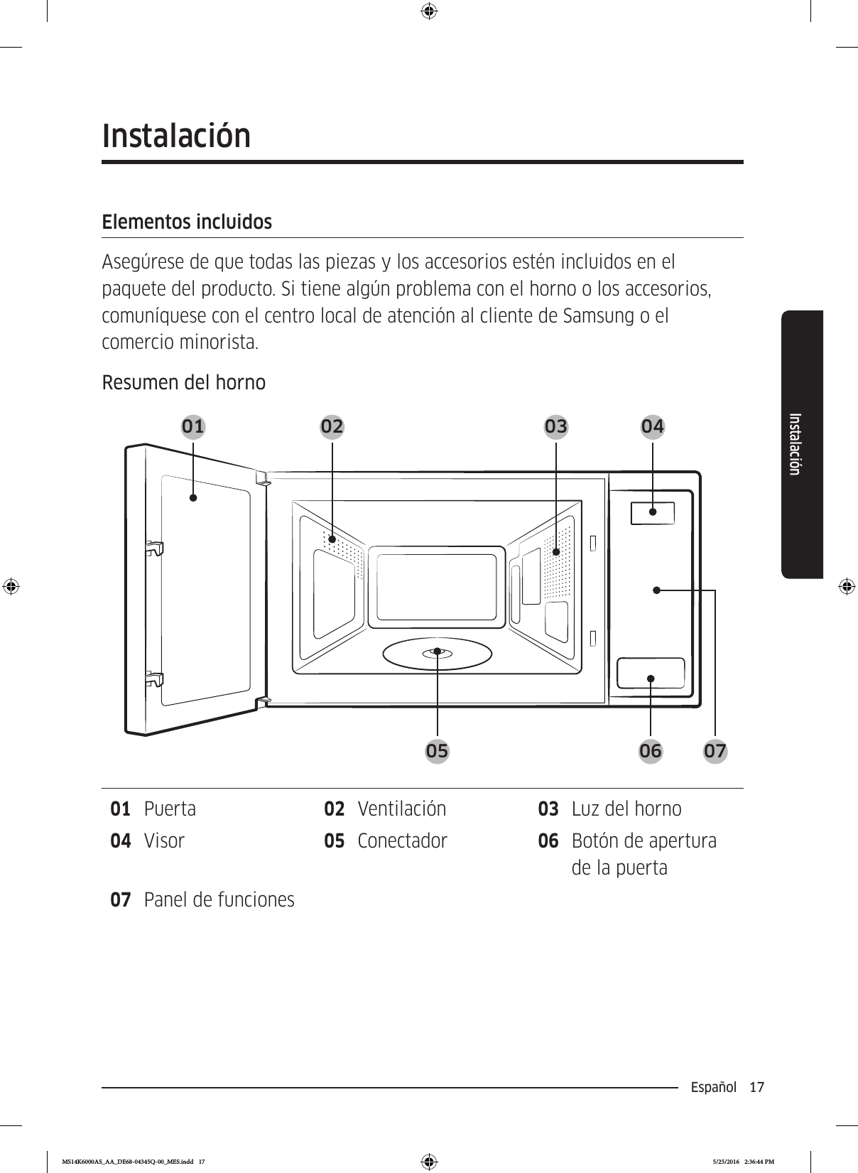 Español  17InstalaciónInstalaciónElementos incluidosAsegúrese de que todas las piezas y los accesorios estén incluidos en el paquete del producto. Si tiene algún problema con el horno o los accesorios, comuníquese con el centro local de atención al cliente de Samsung o el comercio minorista.Resumen del horno01 02 03 0405 06 0701  Puerta 02  Ventilación 03  Luz del horno04  Visor 05  Conectador 06  Botón de apertura de la puerta07  Panel de funcionesMS14K6000AS_AA_DE68-04345Q-00_MES.indd   17 5/25/2016   2:36:44 PM