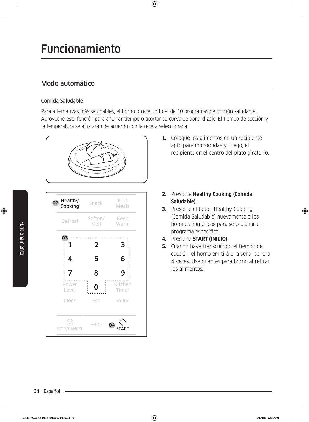 34  EspañolFuncionamientoFuncionamientoModo automáticoComida SaludablePara alternativas más saludables, el horno ofrece un total de 10 programas de cocción saludable. Aproveche esta función para ahorrar tiempo o acortar su curva de aprendizaje. El tiempo de cocción y la temperatura se ajustarán de acuerdo con la receta seleccionada.1.  Coloque los alimentos en un recipiente apto para microondas y, luego, el recipiente en el centro del plato giratorio.0403022.  Presione Healthy Cooking (Comida Saludable).3.  Presione el botón Healthy Cooking (Comida Saludable) nuevamente o los botones numéricos para seleccionar un programa especíco.4.  Presione START (INICIO). 5.  Cuando haya transcurrido el tiempo de cocción, el horno emitirá una señal sonora 4 veces. Use guantes para horno al retirar los alimentos.MS14K6000AS_AA_DE68-04345Q-00_MES.indd   34 5/25/2016   2:36:47 PM