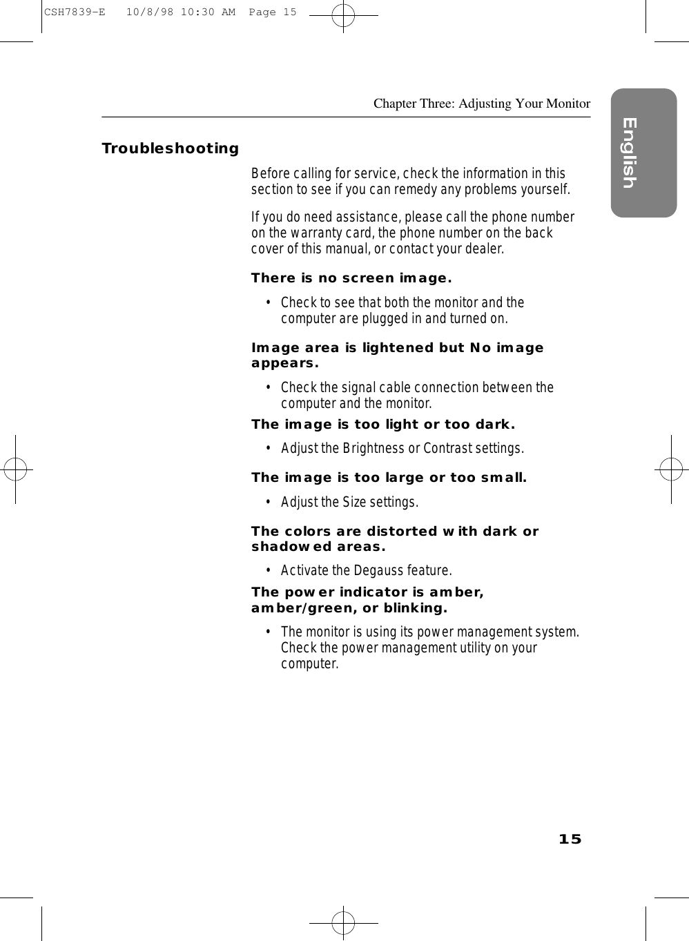 15Chapter Three: Adjusting Your MonitorTroubleshootingBefore calling for service, check the information in thissection to see if you can remedy any problems yourself.If you do need assistance, please call the phone numberon the warranty card, the phone number on the backcover of this manual, or contact your dealer.There is no screen image.• Check to see that both the monitor and the computer are plugged in and turned on.Image area is lightened but No imageappears.• Check the signal cable connection between thecomputer and the monitor.The image is too light or too dark.• Adjust the Brightness or Contrast settings.The image is too large or too small.• Adjust the Size settings.The colors are distorted with dark or shadowed areas.• Activate the Degauss feature.The power indicator is amber,amber/green, or blinking.• The monitor is using its power management system.Check the power management utility on your computer.CSH7839-E   10/8/98 10:30 AM  Page 15