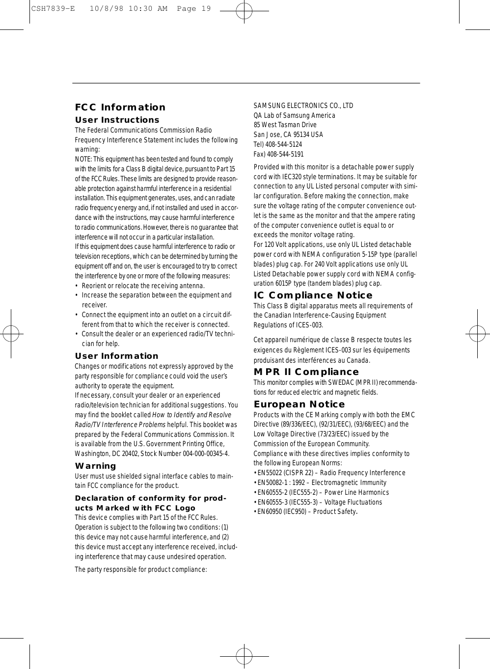 FCC InformationUser InstructionsThe Federal Communications Commission RadioFrequency Interference Statement includes the followingwarning:NOTE: This equipment has been tested and found to complywith the limits for a Class B digital device, pursuant to Part 15of the FCCRules. These limits are designed to provide re a s o n -able protection against harmful interf e rence in a re s i d e n t i a linstallation. This equipment generates, uses, and can radiateradio frequency energy and, if not installed and used in accor-dance with the instructions, may cause harmful interf e re n c eto radio communications. However, there is no guarantee thati n t e rf e rence will not occur in a particular installation.If this equipment does cause harmful interf e r ence to radio ortelevision receptions, which can be determined by turning theequipment off and on, the user is encouraged to try to corre c tthe interf e rence by one or more of the following measure s :• Reorient or relocate the receiving antenna.• Increase the separation between the equipment andreceiver.• Connect the equipment into an outlet on a circuit dif-ferent from that to which the receiver is connected.• Consult the dealer or an experienced radio/TV techni-cian for help.User InformationChanges or modifications not expressly approved by thep a rty responsible for compliance could void the user’sauthority to operate the equipment.If necessary, consult your dealer or an experiencedradio/television technician for additional suggestions. Yo umay find the booklet called How to Identify and ResolveRadio/TV Interf e rence Pro b l e m shelpful. This booklet wasp re p a red by the Federal Communications Commission. Itis available from the U.S. Government Printing Off i c e ,Washington, DC 20402, Stock Number 004-000-00345-4.WarningUser must use shielded signal interface cables to main-tain FCC compliance for the product.Declaration of conformity for prod-ucts Marked with FCC LogoThis device complies with Part 15 of the FCC Rules.Operation is subject to the following two conditions: (1)this device may not cause harmful interf e rence, and (2)this device must accept any interf e r ence received, includ-ing interference that may cause undesired operation.The party responsible for product compliance:SAMSUNG ELECTRONICS CO., LTDQA Lab of Samsung America85 West Tasman Drive San Jose, CA 95134 USATel) 408-544-5124Fax) 408-544-5191Provided with this monitor is a detachable power supplycord with IEC320 style terminations. It may be suitable forconnection to any UL Listed personal computer with simi-lar configuration. Before making the connection, makesure the voltage rating of the computer convenience out-let is the same as the monitor and that the ampere ratingof the computer convenience outlet is equal to orexceeds the monitor voltage rating. For 120 Volt applications, use only UL Listed detachablepower cord with NEMA configuration 5-15P type (parallelblades) plug cap. For 240 Volt applications use only ULListed Detachable power supply cord with NEMA config-uration 6015P type (tandem blades) plug cap.IC Compliance NoticeThis Class B digital apparatus meets all requirements ofthe Canadian Interference-Causing EquipmentRegulations of ICES-003.Cet appareil numérique de classe B respecte toutes lesexigences du Règlement ICES-003 sur les équipementsproduisant des interférences au Canada.MPR II ComplianceThis monitor complies with SWEDAC (MPR II) re c o m m e n d a-tions for reduced electric and magnetic fields.European NoticeProducts with the CE Marking comply with both the EMCDirective (89/336/EEC), (92/31/EEC), (93/68/EEC) and theLow Voltage Directive (73/23/EEC) issued by theCommission of the European Community.Compliance with these directives implies conformity tothe following European Norms:• EN55022 (CISPR 22) – Radio Frequency Interference• EN50082-1 : 1992 – Electromagnetic Immunity• EN60555-2 (IEC555-2) – Power Line Harmonics• EN60555-3 (IEC555-3) – Voltage Fluctuations• EN60950 (IEC950) – Product Safety.CSH7839-E   10/8/98 10:30 AM  Page 19