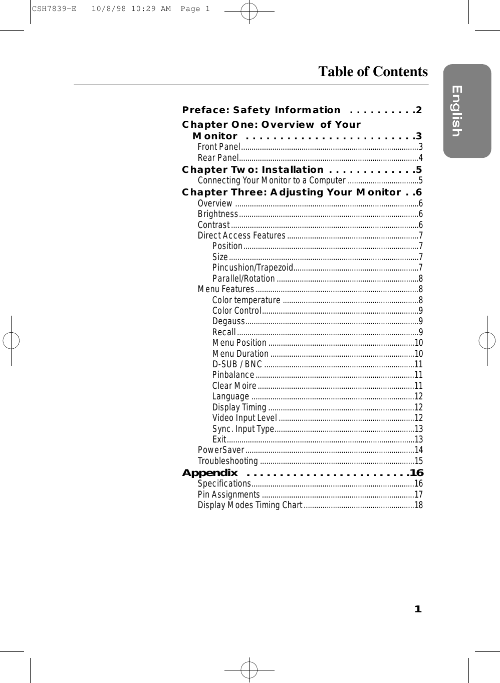 1Table of ContentsPreface: Safety Information  . . . . . . . . . .2Chapter One: Overview of Your Monitor  . . . . . . . . . . . . . . . . . . . . . . . . .3Front Panel.....................................................................................3Rear Panel......................................................................................4Chapter Two: Installation . . . . . . . . . . . . .5Connecting Your Monitor to a Computer ..................................5Chapter Three: Adjusting Your Monitor . .6Overview........................................................................................6Brightness......................................................................................6Contrast..........................................................................................6Direct Access Features...............................................................7Position....................................................................................7Size...........................................................................................7Pincushion/Trapezoid............................................................7Parallel/Rotation....................................................................8Menu Features..............................................................................8Color temperature .................................................................8Color Control...........................................................................9Degauss...................................................................................9Recall.......................................................................................9Menu Position......................................................................10Menu Duration.....................................................................10D-SUB / BNC ........................................................................11Pinbalance............................................................................11Clear Moire...........................................................................11Language ..............................................................................12Display Timing ......................................................................12Video Input Level.................................................................12Sync. Input Type...................................................................13Exit..........................................................................................13PowerSaver.................................................................................14Troubleshooting..........................................................................15A p p e n d i x  . . . . . . . . . . . . . . . . . . . . . . . . .1 6Specifications..............................................................................16Pin Assignments.........................................................................17Display Modes Timing Chart.....................................................18CSH7839-E   10/8/98 10:29 AM  Page 1