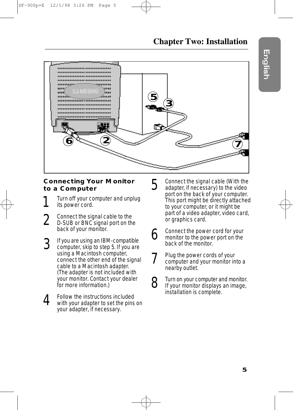 5Chapter Two: InstallationConnecting Your Monitorto a Computer1Turn off your computer and unplugits power cord.2Connect the signal cable to the D-SUB or BNC signal port on theback of your monitor.3If you are using an IBM-compatiblecomputer, skip to step 5. If you areusing a Macintosh computer, connect the other end of the signalcable to a Macintosh adapter. (The adapter is not included withyour monitor. Contact your dealerfor more information.) 4Follow the instructions includedwith your adapter to set the pins onyour adapter, if necessary.5Connect the signal cable (With theadapter, if necessary) to the videoport on the back of your computer.This port might be directly attachedto your computer, or it might bepart of a video adapter, video card,or graphics card.6Connect the power cord for yourmonitor to the power port on theback of the monitor.7Plug the power cords of your computer and your monitor into anearby outlet.8Tu rn on your computer and monitor.If your monitor displays an image,installation is complete.26735SF-900p+E  12/1/98 3:26 PM  Page 5