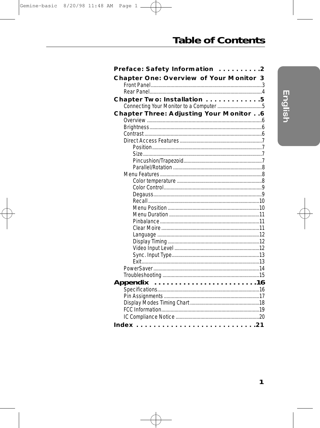 Table of Contents1Preface: Safety Information  . . . . . . . . . .2Chapter One: Overview of Your Monitor 3Front Panel.....................................................................................3Rear Panel......................................................................................4Chapter Two: Installation . . . . . . . . . . . . .5Connecting Your Monitor to a Computer..................................5Chapter Three: Adjusting Your Monitor . .6Overview........................................................................................6Brightness......................................................................................6Contrast..........................................................................................6Direct Access Features...............................................................7Position....................................................................................7Size...........................................................................................7Pincushion/Trapezoid............................................................7Parallel/Rotation....................................................................8Menu Features..............................................................................8Color temperature .................................................................8Color Control...........................................................................9Degauss...................................................................................9Recall.....................................................................................10Menu Position......................................................................10Menu Duration.....................................................................11Pinbalance............................................................................11Clear Moire...........................................................................11Language ..............................................................................12Display Timing......................................................................12Video Input Level.................................................................12Sync. Input Type...................................................................13Exit..........................................................................................13PowerSaver.................................................................................14Troubleshooting..........................................................................15A p p e n d i x  . . . . . . . . . . . . . . . . . . . . . . . . .1 6Specifications..............................................................................16Pin Assignments.........................................................................17Display Modes Timing Chart.....................................................18FCC Information...........................................................................19IC Compliance Notice................................................................20Index . . . . . . . . . . . . . . . . . . . . . . . . . . . .21Gemine-basic  8/20/98 11:48 AM  Page 1