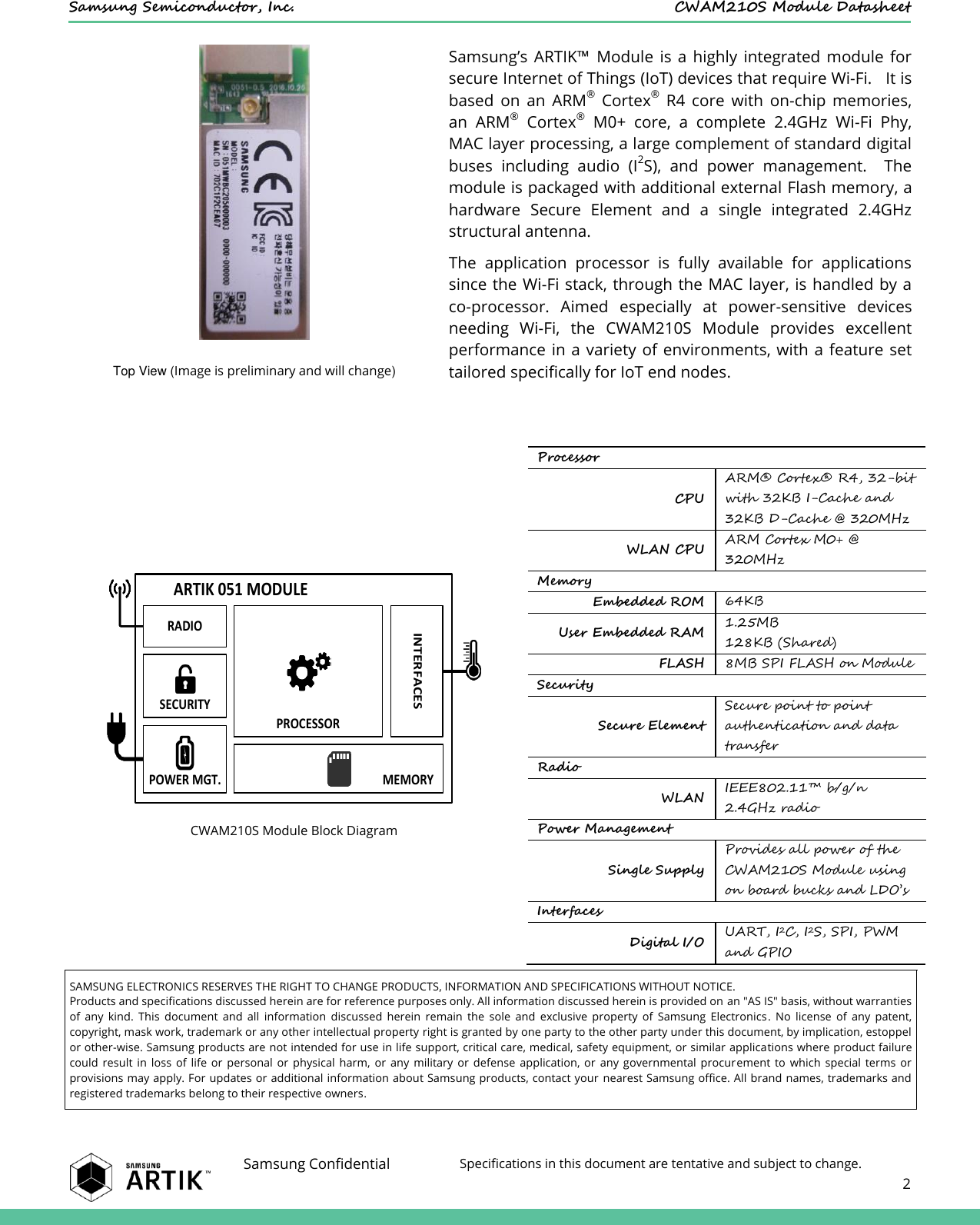    Samsung Semiconductor, Inc.  CWAM210S Module Datasheet    Samsung Confidential Specifications in this document are tentative and subject to change.  2   Samsung’s  ARTIK™  Module  is  a highly  integrated  module  for secure Internet of Things (IoT) devices that require Wi-Fi.   It is based  on  an  ARM®  Cortex®  R4  core  with  on-chip  memories, an  ARM®  Cortex®  M0+  core,  a  complete  2.4GHz  Wi-Fi  Phy, MAC layer processing, a large complement of standard digital buses  including  audio  (I2S),  and  power  management.    The module is packaged with additional external Flash memory, a hardware  Secure  Element  and  a  single  integrated  2.4GHz structural antenna. The  application  processor  is  fully  available  for  applications since the Wi-Fi stack, through the MAC layer, is handled by a co-processor.  Aimed  especially  at  power-sensitive  devices needing  Wi-Fi,  the  CWAM210S  Module  provides  excellent performance in a variety of  environments, with  a feature  set tailored specifically for IoT end nodes. Top View (Image is preliminary and will change)    CWAM210S Module Block Diagram Processor CPU ARM®  Cortex®  R4, 32-bit with 32KB I-Cache and 32KB D-Cache @ 320MHz WLAN CPU ARM Cortex M0+ @ 320MHz Memory Embedded ROM 64KB User Embedded RAM 1.25MB 128KB (Shared) FLASH 8MB SPI FLASH on Module Security Secure Element Secure point to point authentication and data transfer Radio WLAN IEEE802.11™ b/g/n 2.4GHz radio Power Management Single Supply Provides all power of the CWAM210S Module using on board bucks and LDO’s Interfaces Digital I/O UART, I2C, I2S, SPI, PWM and GPIO  SAMSUNG ELECTRONICS RESERVES THE RIGHT TO CHANGE PRODUCTS, INFORMATION AND SPECIFICATIONS WITHOUT NOTICE. Products and specifications discussed herein are for reference purposes only. All information discussed herein is provided on an &quot;AS IS&quot; basis, without warranties of  any  kind.  This  document  and  all  information  discussed  herein  remain  the  sole  and  exclusive  property  of  Samsung  Electronics.  No  license  of  any  patent, copyright, mask work, trademark or any other intellectual property right is granted by one party to the other party under this document, by implication, estoppel or other-wise. Samsung products are not intended for use in life support, critical care, medical, safety equipment, or similar applications where product failure could  result  in  loss  of  life  or  personal  or  physical  harm,  or  any  military  or  defense  application,  or  any  governmental  procurement  to  which  special  terms  or provisions may apply. For updates or additional information about Samsung products, contact your  nearest Samsung office. All brand names, trademarks and registered trademarks belong to their respective owners. ARTIK 051 MODULERADIOSECURITYPROCESSORPOWER MGT. MEMORYINTERFACES