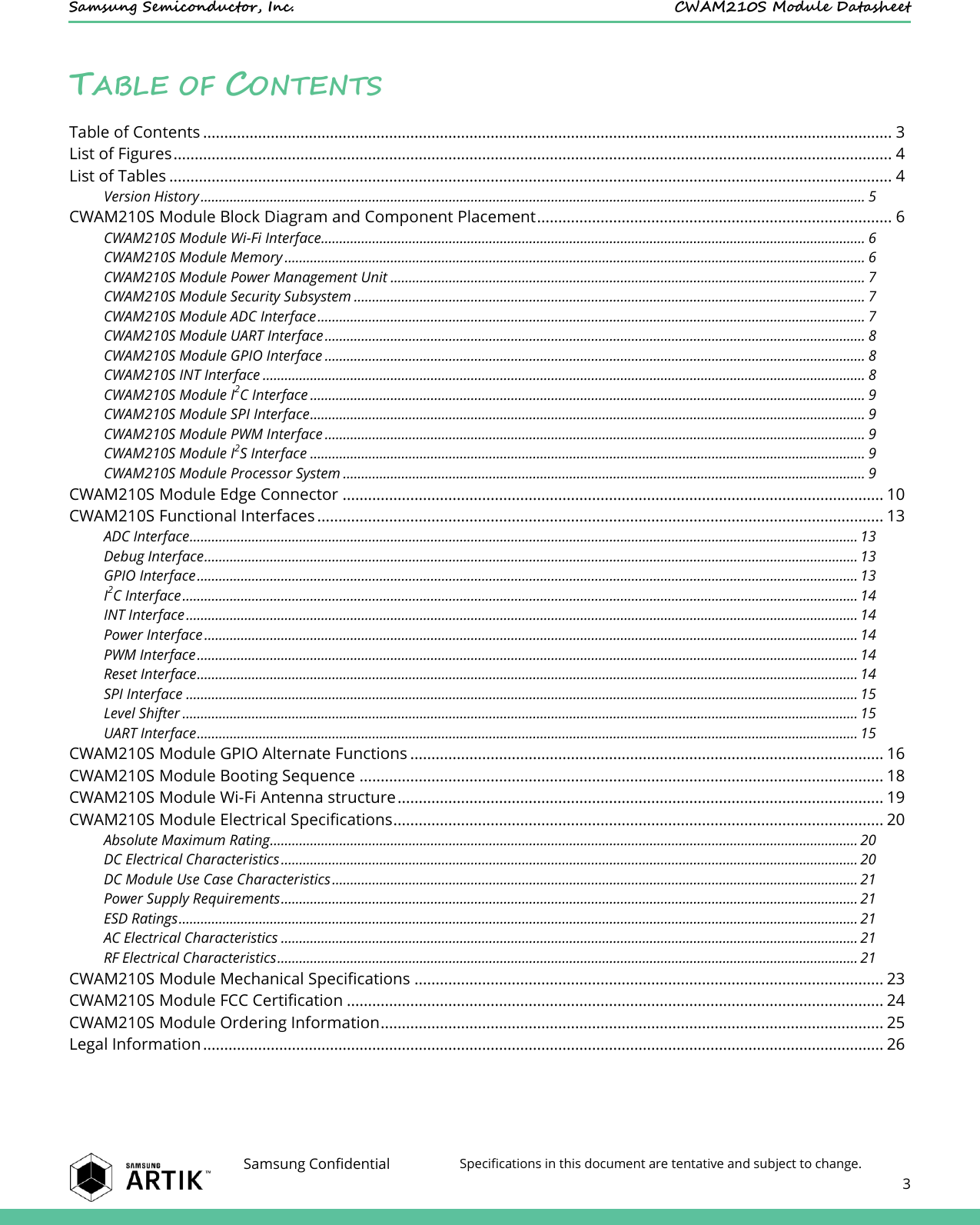    Samsung Semiconductor, Inc.  CWAM210S Module Datasheet    Samsung Confidential Specifications in this document are tentative and subject to change.  3  TABLE OF CONTENTS Table of Contents ................................................................................................................................................................... 3 List of Figures .......................................................................................................................................................................... 4 List of Tables ........................................................................................................................................................................... 4 Version History ...................................................................................................................................................................................... 5 CWAM210S Module Block Diagram and Component Placement .................................................................................... 6 CWAM210S Module Wi-Fi Interface..................................................................................................................................................... 6 CWAM210S Module Memory ............................................................................................................................................................... 6 CWAM210S Module Power Management Unit .................................................................................................................................. 7 CWAM210S Module Security Subsystem ............................................................................................................................................ 7 CWAM210S Module ADC Interface ...................................................................................................................................................... 7 CWAM210S Module UART Interface .................................................................................................................................................... 8 CWAM210S Module GPIO Interface .................................................................................................................................................... 8 CWAM210S INT Interface ..................................................................................................................................................................... 8 CWAM210S Module I2C Interface ........................................................................................................................................................ 9 CWAM210S Module SPI Interface ........................................................................................................................................................ 9 CWAM210S Module PWM Interface .................................................................................................................................................... 9 CWAM210S Module I2S Interface ........................................................................................................................................................ 9 CWAM210S Module Processor System ............................................................................................................................................... 9 CWAM210S Module Edge Connector ................................................................................................................................ 10 CWAM210S Functional Interfaces ...................................................................................................................................... 13 ADC Interface ....................................................................................................................................................................................... 13 Debug Interface ................................................................................................................................................................................... 13 GPIO Interface ..................................................................................................................................................................................... 13 I2C Interface ......................................................................................................................................................................................... 14 INT Interface ........................................................................................................................................................................................ 14 Power Interface ................................................................................................................................................................................... 14 PWM Interface ..................................................................................................................................................................................... 14 Reset Interface ..................................................................................................................................................................................... 14 SPI Interface ........................................................................................................................................................................................ 15 Level Shifter ......................................................................................................................................................................................... 15 UART Interface ..................................................................................................................................................................................... 15 CWAM210S Module GPIO Alternate Functions ................................................................................................................ 16 CWAM210S Module Booting Sequence ............................................................................................................................ 18 CWAM210S Module Wi-Fi Antenna structure ................................................................................................................... 19 CWAM210S Module Electrical Specifications .................................................................................................................... 20 Absolute Maximum Rating ................................................................................................................................................................. 20 DC Electrical Characteristics .............................................................................................................................................................. 20 DC Module Use Case Characteristics ................................................................................................................................................ 21 Power Supply Requirements .............................................................................................................................................................. 21 ESD Ratings .......................................................................................................................................................................................... 21 AC Electrical Characteristics .............................................................................................................................................................. 21 RF Electrical Characteristics ............................................................................................................................................................... 21 CWAM210S Module Mechanical Specifications ............................................................................................................... 23 CWAM210S Module FCC Certification ............................................................................................................................... 24 CWAM210S Module Ordering Information ....................................................................................................................... 25 Legal Information ................................................................................................................................................................. 26  