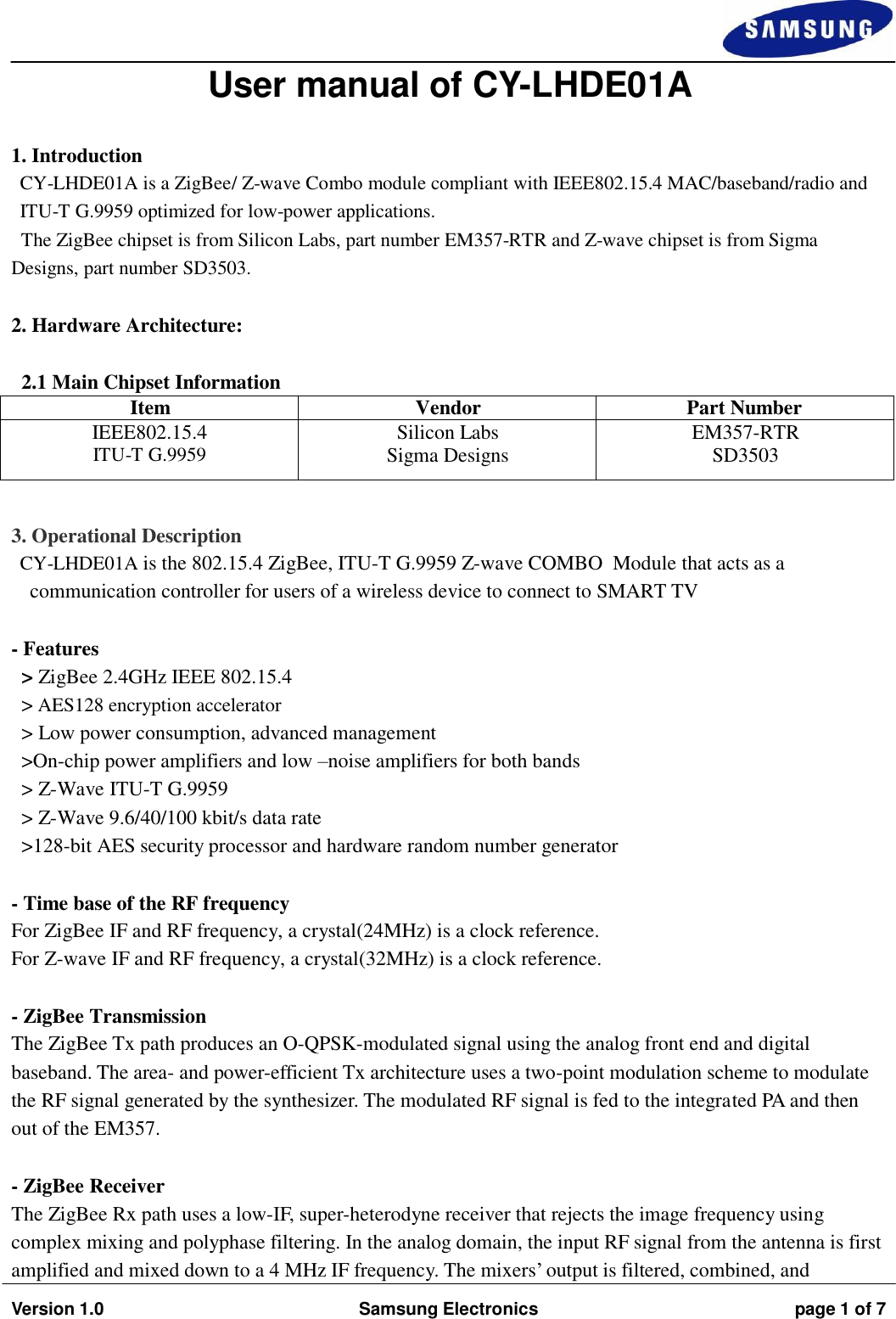   Version 1.0 Samsung Electronics page 1 of 7   User manual of CY-LHDE01A   1. Introduction CY-LHDE01A is a ZigBee/ Z-wave Combo module compliant with IEEE802.15.4 MAC/baseband/radio and ITU-T G.9959 optimized for low-power applications. The ZigBee chipset is from Silicon Labs, part number EM357-RTR and Z-wave chipset is from Sigma Designs, part number SD3503.   2. Hardware Architecture:   2.1 Main Chipset Information  Item Vendor Part Number IEEE802.15.4 ITU-T G.9959 Silicon Labs Sigma Designs EM357-RTR SD3503   3. Operational Description CY-LHDE01A is the 802.15.4 ZigBee, ITU-T G.9959 Z-wave COMBO  Module that acts as a communication controller for users of a wireless device to connect to SMART TV   - Features &gt; ZigBee 2.4GHz IEEE 802.15.4 &gt; AES128 encryption accelerator &gt; Low power consumption, advanced management &gt;On-chip power amplifiers and low –noise amplifiers for both bands &gt; Z-Wave ITU-T G.9959 &gt; Z-Wave 9.6/40/100 kbit/s data rate &gt;128-bit AES security processor and hardware random number generator   - Time base of the RF frequency For ZigBee IF and RF frequency, a crystal(24MHz) is a clock reference. For Z-wave IF and RF frequency, a crystal(32MHz) is a clock reference.   - ZigBee Transmission The ZigBee Tx path produces an O-QPSK-modulated signal using the analog front end and digital baseband. The area- and power-efficient Tx architecture uses a two-point modulation scheme to modulate the RF signal generated by the synthesizer. The modulated RF signal is fed to the integrated PA and then out of the EM357.   - ZigBee Receiver The ZigBee Rx path uses a low-IF, super-heterodyne receiver that rejects the image frequency using complex mixing and polyphase filtering. In the analog domain, the input RF signal from the antenna is first amplified and mixed down to a 4 MHz IF frequency. The mixers’ output is filtered, combined, and 