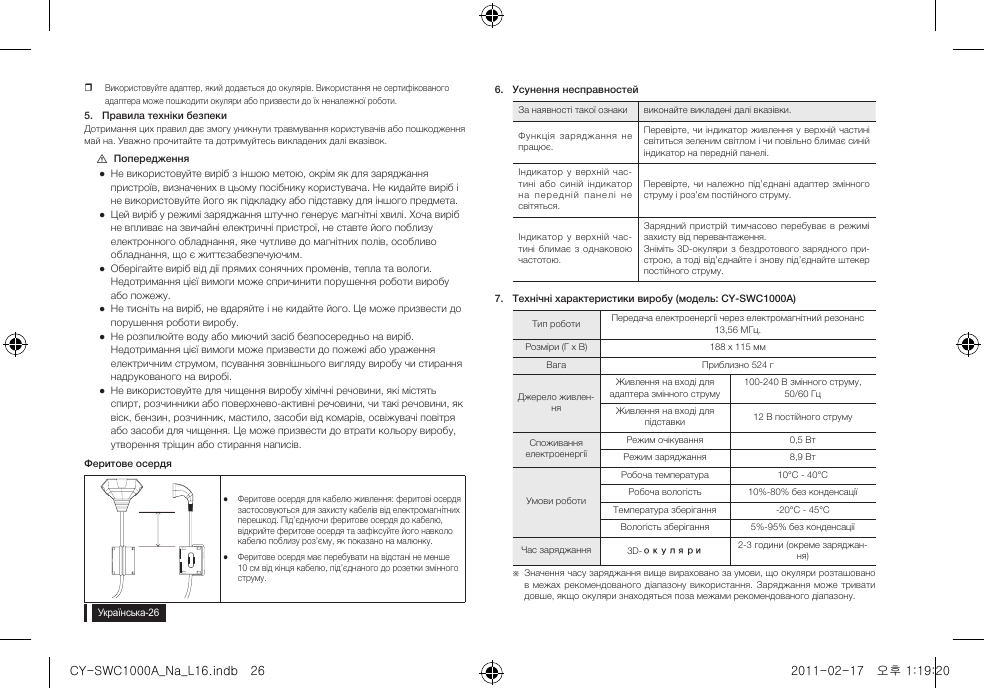 yВикористовуйте адаптер, який додається до окулярів. Використання не сертифікованого адаптера може пошкодити окуляри або призвести до їх неналежної роботи.5.  Правила техніки безпекиДотримання цих правил дає змогу уникнути травмування користувачів або пошкодження май на. Уважно прочитайте та дотримуйтесь викладених далі вказівок. [Попередження Не використовуйте виріб з іншою метою, окрім як для заряджання пристроїв, визначених в цьому посібнику користувача. Не кидайте виріб і не використовуйте його як підкладку або підставку для іншого предмета. Цей виріб у режимі заряджання штучно генерує магнітні хвилі. Хоча виріб не впливає на звичайні електричні пристрої, не ставте його поблизу електронного обладнання, яке чутливе до магнітних полів, особливо обладнання, що є життєзабезпечуючим. Оберігайте виріб від дії прямих сонячних променів, тепла та вологи. Недотримання цієї вимоги може спричинити порушення роботи виробу або пожежу. Не тисніть на виріб, не вдаряйте і не кидайте його. Це може призвести до порушення роботи виробу. Не розпилюйте воду або миючий засіб безпосередньо на виріб. Недотримання цієї вимоги може призвести до пожежі або ураження електричним струмом, псування зовнішнього вигляду виробу чи стирання надрукованого на виробі. Не використовуйте для чищення виробу хімічні речовини, які містять спирт, розчинники або поверхнево-активні речовини, чи такі речовини, як віск, бензин, розчинник, мастило, засоби від комарів, освіжувачі повітря або засоби для чищення. Це може призвести до втрати кольору виробу, утворення тріщин або стирання написів.Феритове осердяyyФеритове осердя для кабелю живлення: феритові осердя застосовуються для захисту кабелів від електромагнітних перешкод. Під&rsquo;єднуючи феритове осердя до кабелю, відкрийте феритове осердя та зафіксуйте його навколо кабелю поблизу роз&rsquo;єму, як показано на малюнку.yyФеритове осердя має перебувати на відстані не менше 10 см від кінця кабелю, під&rsquo;єднаного до розетки змінного струму.6.  Усунення несправностейЗа наявності такої ознаки виконайте викладені далі вказівки.Функція  заряджання  не працює.Перевірте, чи  індикатор живлення  у верхній частині світиться зеленим світлом і чи повільно блимає синій індикатор на передній панелі.Індикатор у  верхній  час-тині  або  синій індикатор на   пере дн ій  па не лі  не світяться.Перевірте, чи належно під&rsquo;єднані адаптер  змінного струму і роз&rsquo;єм постійного струму.Індикатор у  верхній  час-тині блимає з однаковою частотою.Зарядний  пристрій  тимчасово  перебуває в  режимі захисту від перевантаження.Зніміть  3D-окуляри з бездротового зарядного при-строю, а тоді від&rsquo;єднайте і знову під&rsquo;єднайте штекер постійного струму.7.  Технічні характеристики виробу (модель: CY-SWC1000A)Тип роботи Передача електроенергії через електромагнітний резонанс 13,56 МГц.Розміри (Г x В) 188 x 115 ммВага Приблизно 524 гДжерело живлен-няЖивлення на вході для адаптера змінного струму100-240 В змінного струму, 50/60 ГцЖивлення на вході для підставки 12 В постійного струму Споживання електроенергіїРежим очікування 0,5 ВтРежим заряджання 8,9 ВтУмови роботиРобоча температура 10&deg;C - 40&deg;CРобоча вологість 10%-80% без конденсаціїТемпература зберігання -20&deg;C - 45&deg;CВологість зберігання 5%-95% без конденсаціїЧас заряджання 3D-окуляри 2-3 години (окреме заряджан-ня) ※Значення часу заряджання вище вираховано за умови, що окуляри розташовано в межах рекомендованого діапазону  використання. Заряджання може тривати довше, якщо окуляри знаходяться поза межами рекомендованого діапазону.CY-SWC1000A_Na_L16.indb   26 2011-02-17   오후 1:19:20